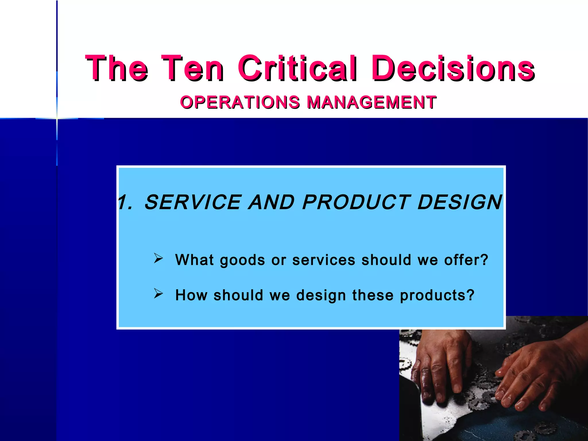 The Ten Critical DecisionsThe Ten Critical Decisions
OPERATIONS MANAGEMENTOPERATIONS MANAGEMENT
1. SERVICE AND PRODUCT DESIGN
 What goods or services should we offer?
 How should we design these products?
 