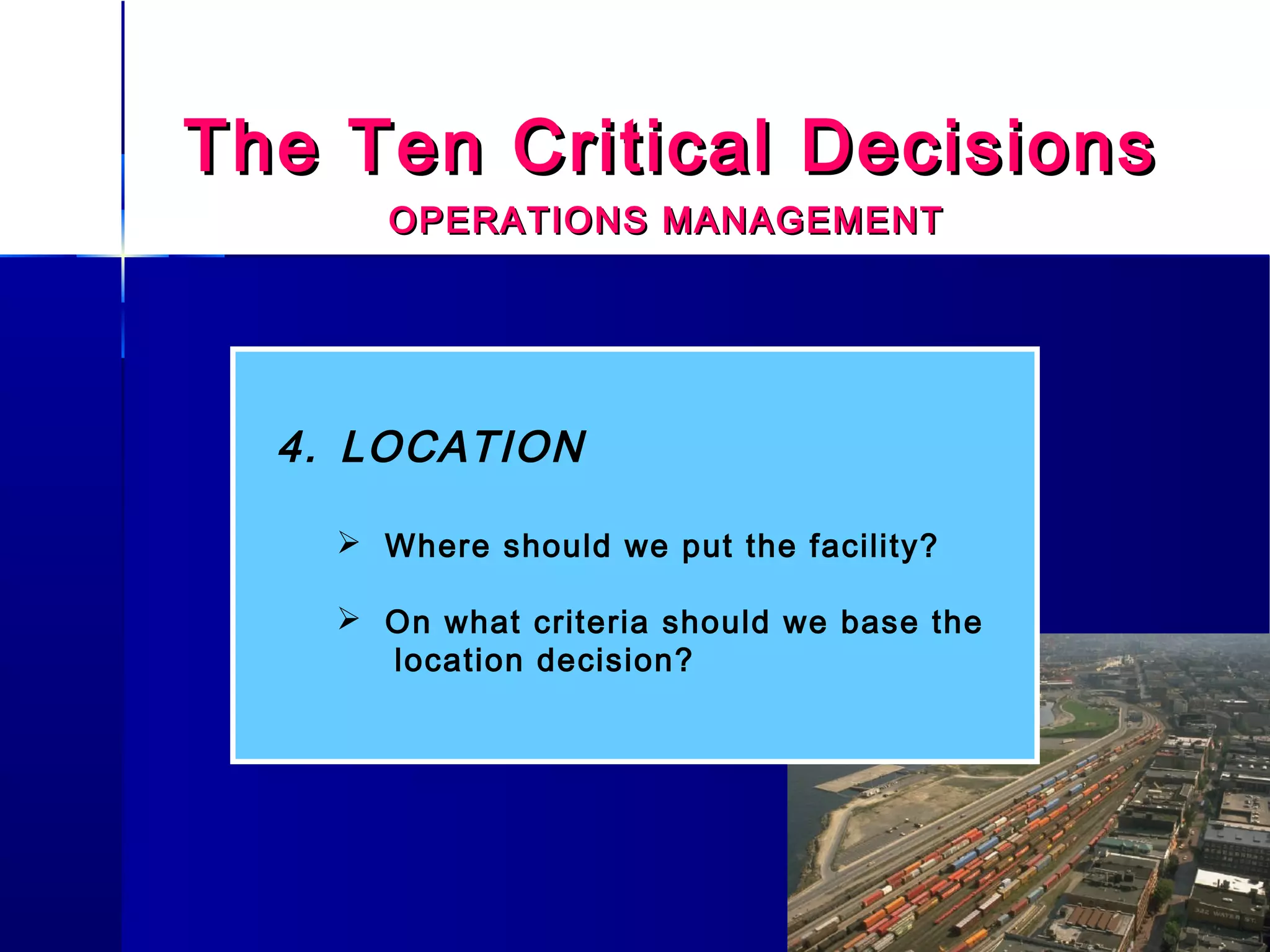 The Ten Critical DecisionsThe Ten Critical Decisions
OPERATIONS MANAGEMENTOPERATIONS MANAGEMENT
4. LOCATION
 Where should we put the facility?
 On what criteria should we base the
location decision?
 