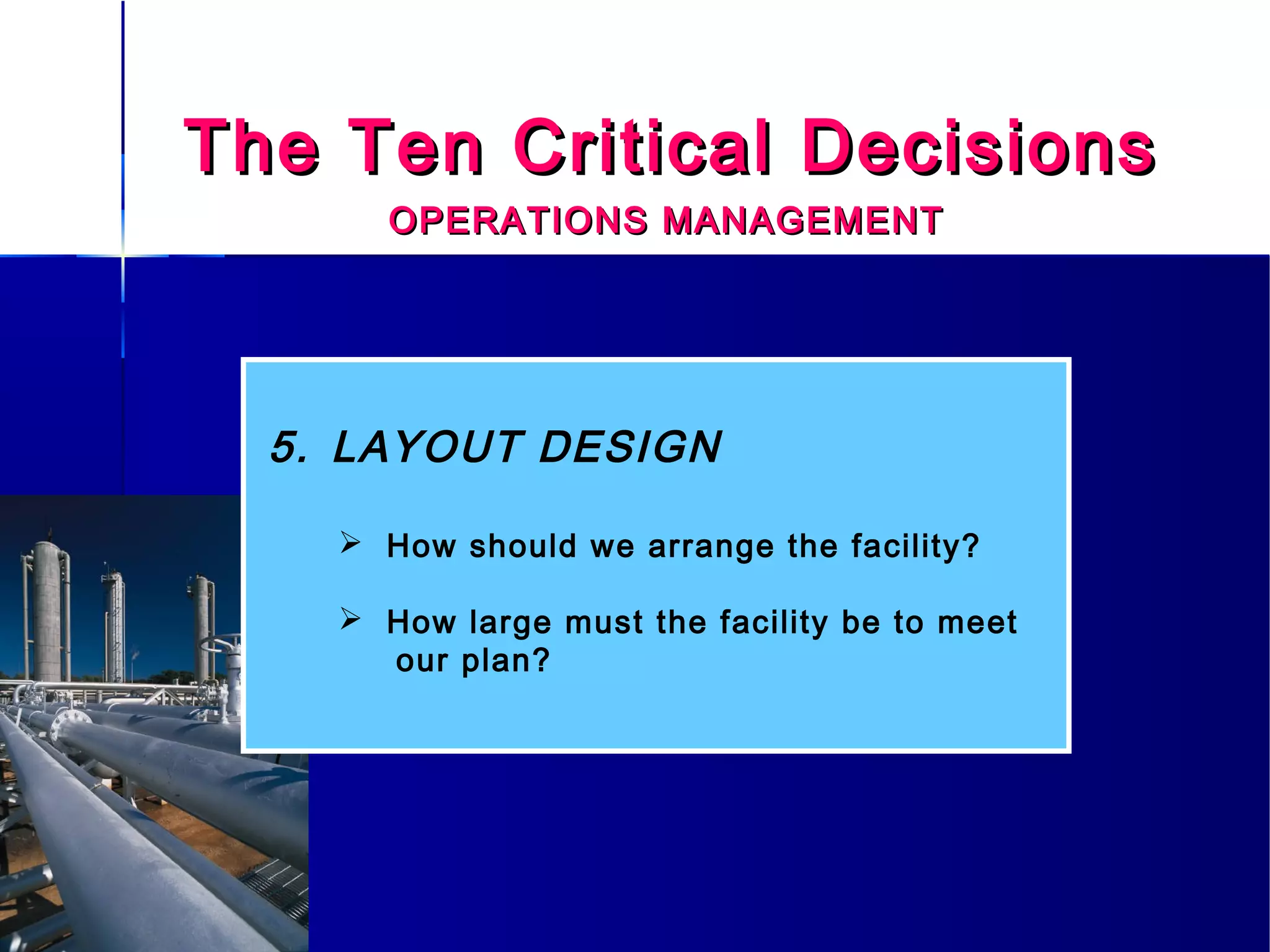 The Ten Critical DecisionsThe Ten Critical Decisions
OPERATIONS MANAGEMENTOPERATIONS MANAGEMENT
5. LAYOUT DESIGN
 How should we arrange the facility?
 How large must the facility be to meet
our plan?
 