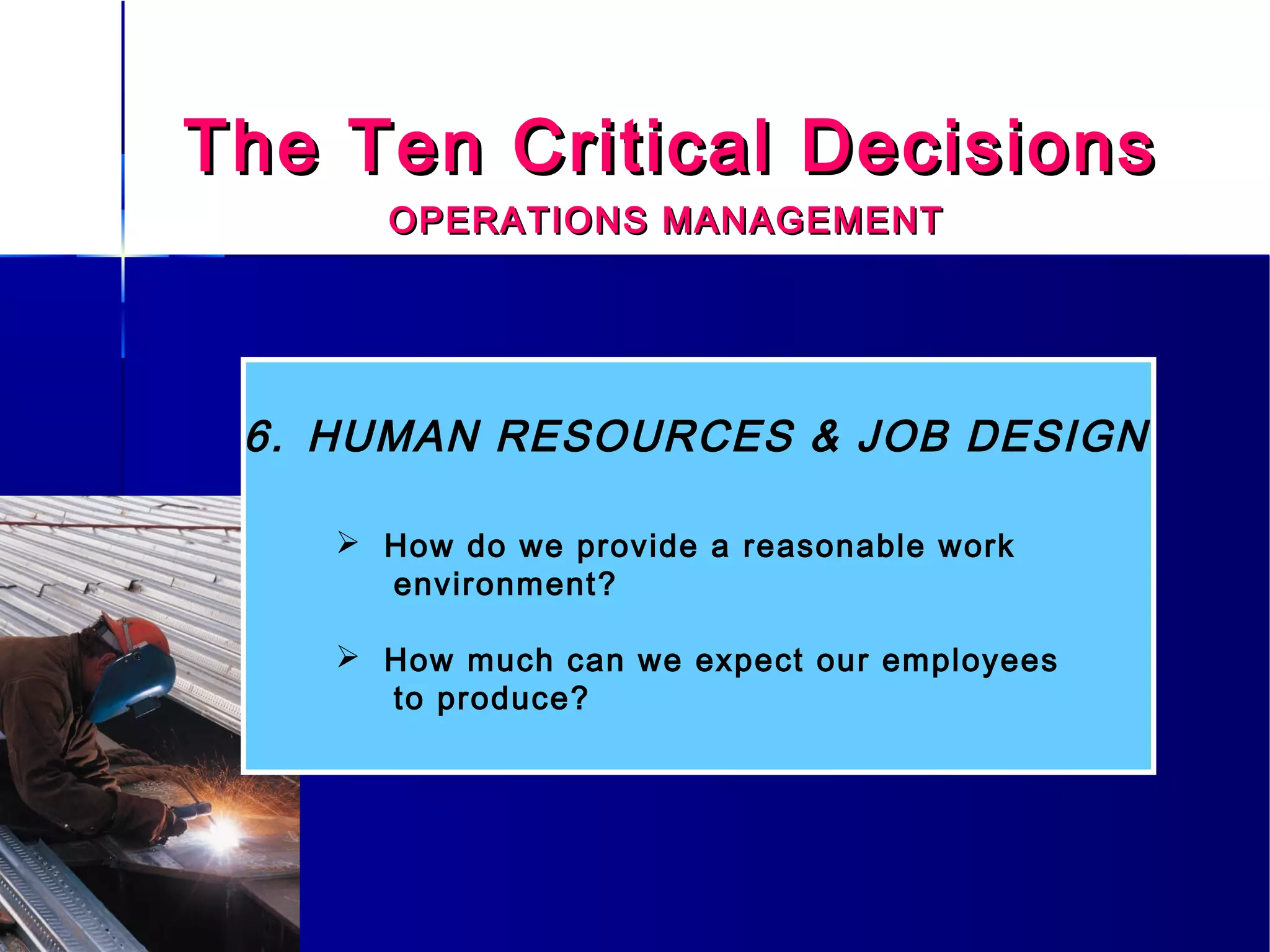 The Ten Critical DecisionsThe Ten Critical Decisions
OPERATIONS MANAGEMENTOPERATIONS MANAGEMENT
6. HUMAN RESOURCES & JOB DESIGN
 How do we provide a reasonable work
environment?
 How much can we expect our employees
to produce?
 