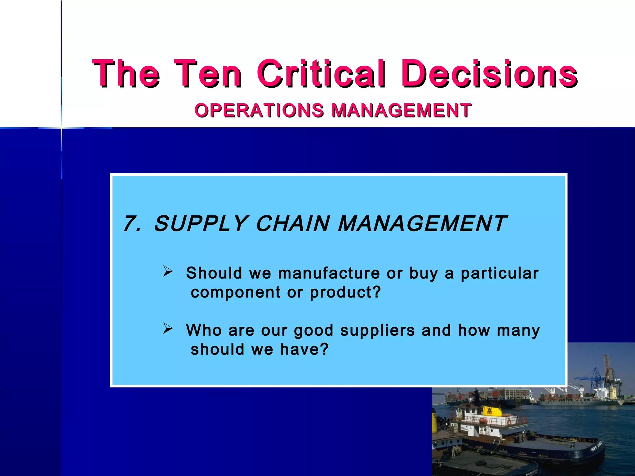 The Ten Critical DecisionsThe Ten Critical Decisions
OPERATIONS MANAGEMENTOPERATIONS MANAGEMENT
7. SUPPLY CHAIN MANAGEMENT
 Should we manufacture or buy a particular
component or product?
 Who are our good suppliers and how many
should we have?
 