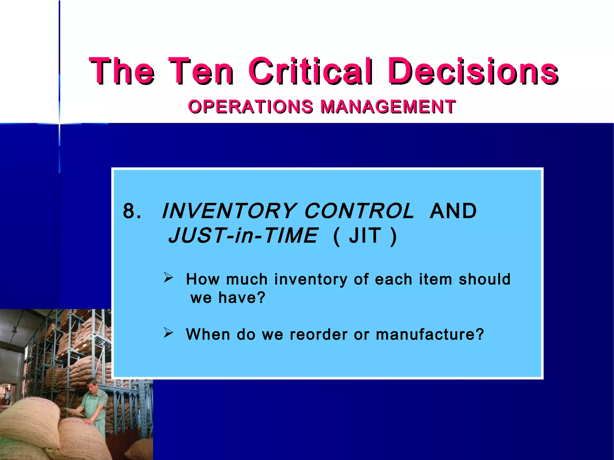 The Ten Critical DecisionsThe Ten Critical Decisions
OPERATIONS MANAGEMENTOPERATIONS MANAGEMENT
8. INVENTORY CONTROL AND
JUST-in-TIME ( JIT )
 How much inventory of each item should
we have?
 When do we reorder or manufacture?
 