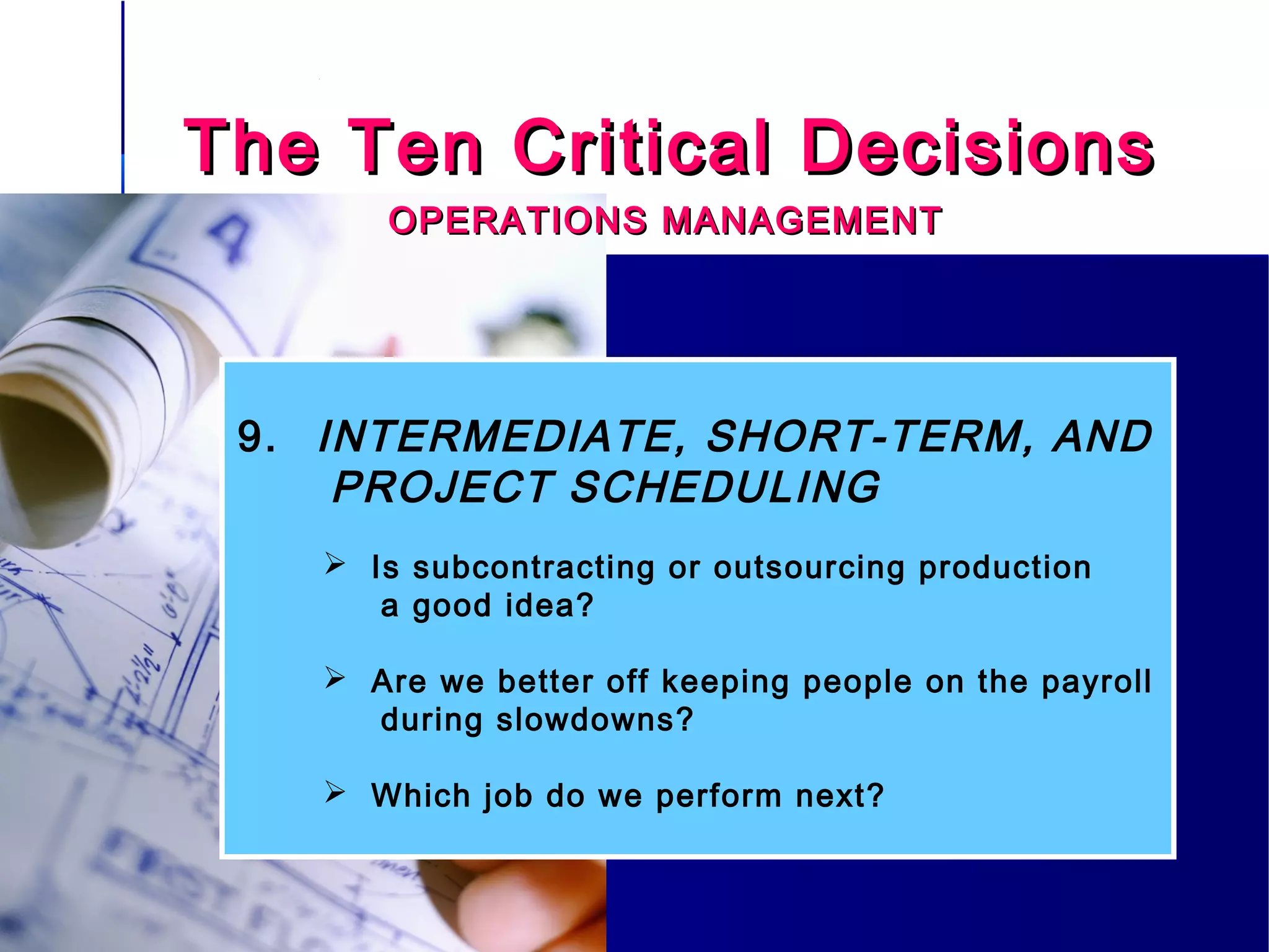 The Ten Critical DecisionsThe Ten Critical Decisions
OPERATIONS MANAGEMENTOPERATIONS MANAGEMENT
9. INTERMEDIATE, SHORT-TERM, AND
PROJECT SCHEDULING
 Is subcontracting or outsourcing production
a good idea?
 Are we better off keeping people on the payroll
during slowdowns?
 Which job do we perform next?
 