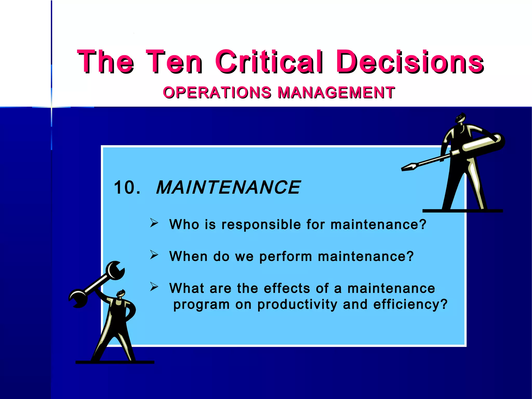 The Ten Critical DecisionsThe Ten Critical Decisions
OPERATIONS MANAGEMENTOPERATIONS MANAGEMENT
10. MAINTENANCE
 Who is responsible for maintenance?
 When do we perform maintenance?
 What are the effects of a maintenance
program on productivity and efficiency?
 