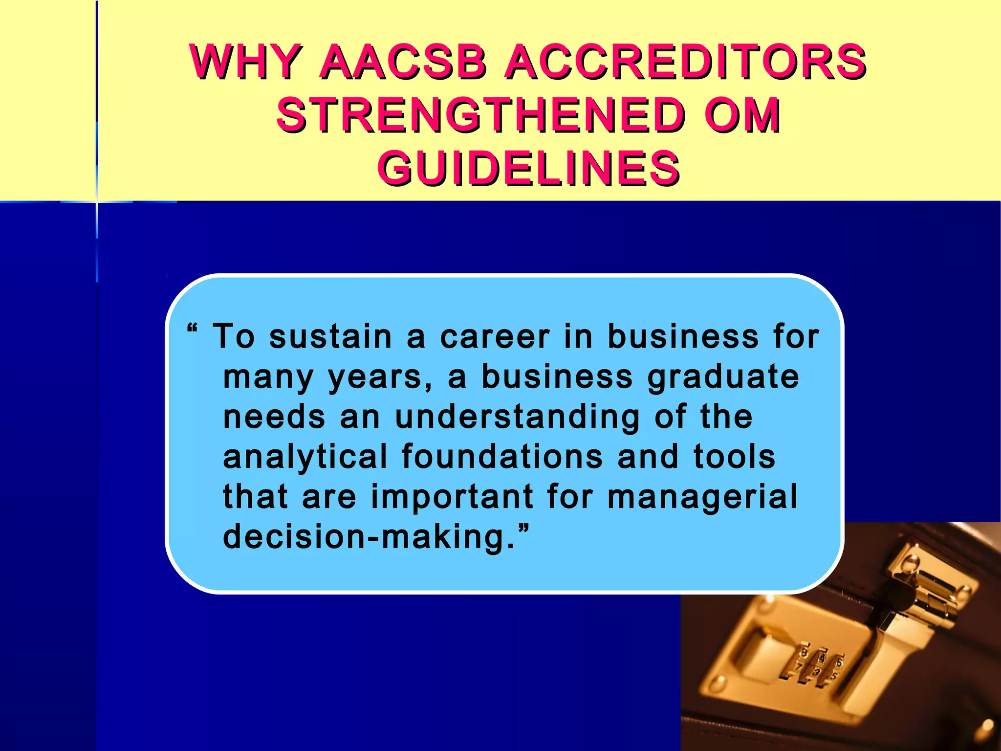 WHY AACSB ACCREDITORSWHY AACSB ACCREDITORS
STRENGTHENED OMSTRENGTHENED OM
GUIDELINESGUIDELINES
“ To sustain a career in business for
many years, a business graduate
needs an understanding of the
analytical foundations and tools
that are important for managerial
decision-making.”
 