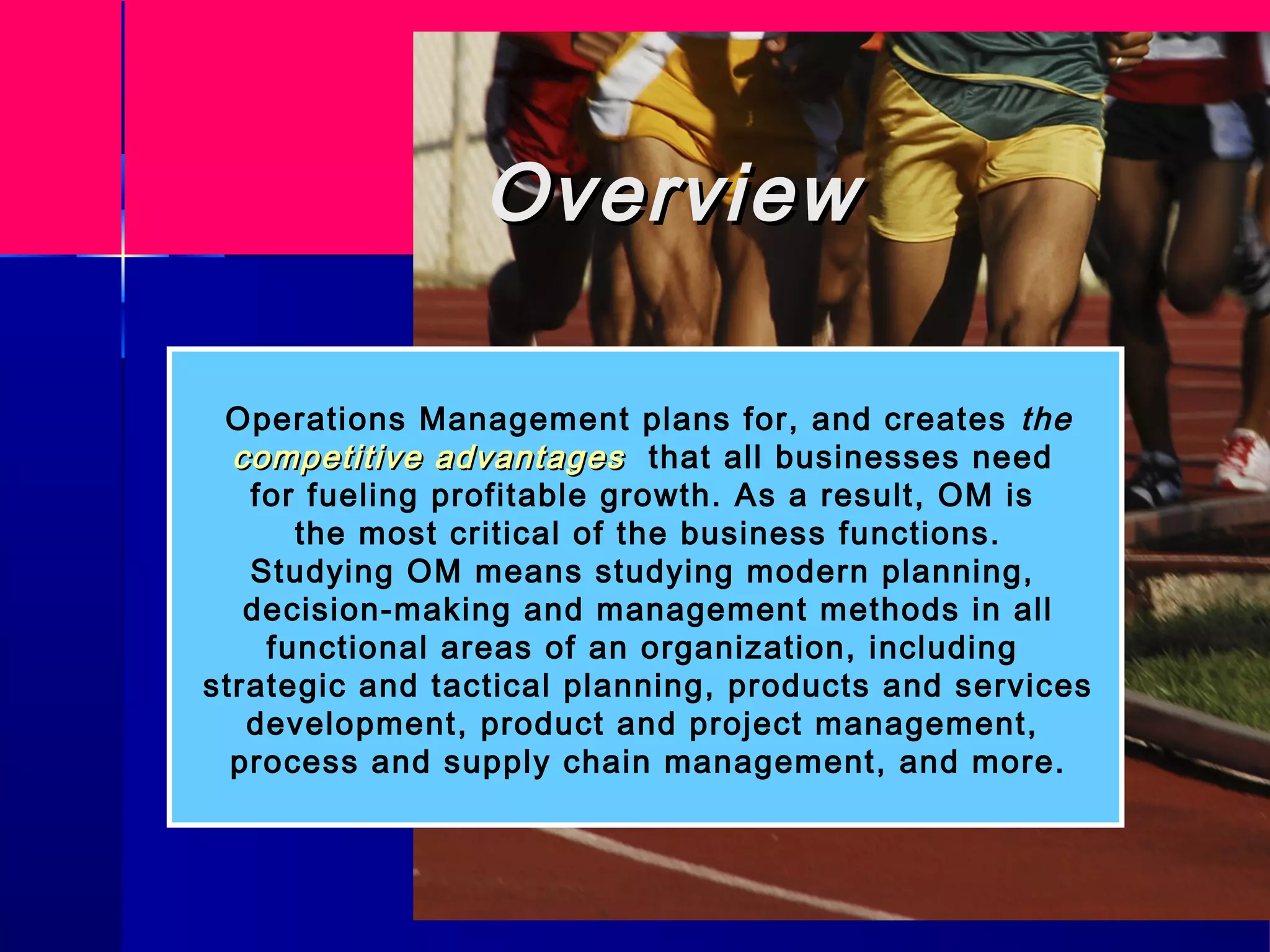 OverviewOverview
Operations Management plans for, and creates the
competitive advantagescompetitive advantages that all businesses need
for fueling profitable growth. As a result, OM is
the most critical of the business functions.
Studying OM means studying modern planning,
decision-making and management methods in all
functional areas of an organization, including
strategic and tactical planning, products and services
development, product and project management,
process and supply chain management, and more.
 