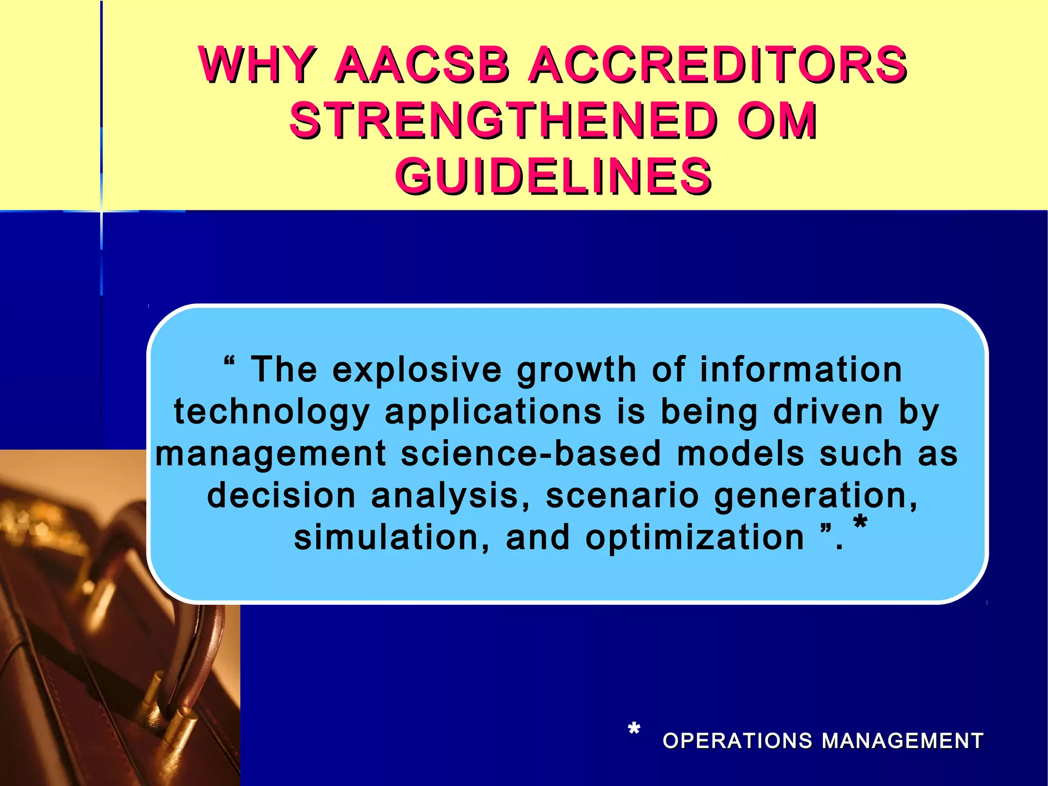 WHY AACSB ACCREDITORSWHY AACSB ACCREDITORS
STRENGTHENED OMSTRENGTHENED OM
GUIDELINESGUIDELINES
“ The explosive growth of information
technology applications is being driven by
management science-based models such as
decision analysis, scenario generation,
simulation, and optimization ”. *
* OPERATIONS MANAGEMENTOPERATIONS MANAGEMENT
 