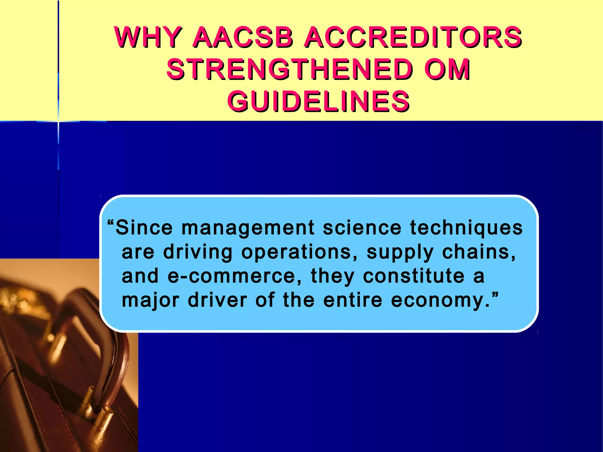 WHY AACSB ACCREDITORSWHY AACSB ACCREDITORS
STRENGTHENED OMSTRENGTHENED OM
GUIDELINESGUIDELINES
“Since management science techniques
are driving operations, supply chains,
and e-commerce, they constitute a
major driver of the entire economy.”
 