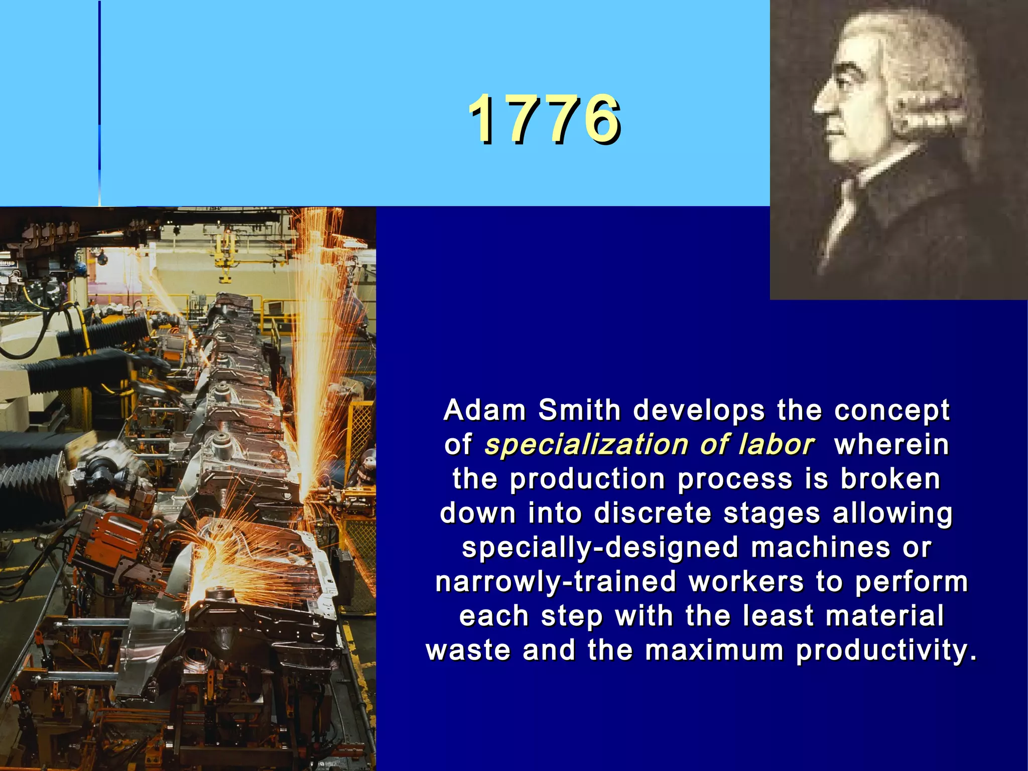 17761776
Adam Smith develops the conceptAdam Smith develops the concept
ofof specialization of laborspecialization of labor whereinwherein
the production process is brokenthe production process is broken
down into discrete stages allowingdown into discrete stages allowing
specially-designed machines orspecially-designed machines or
narrowly-trained workers to performnarrowly-trained workers to perform
each step with the least materialeach step with the least material
waste and the maximum productivity.waste and the maximum productivity.
 