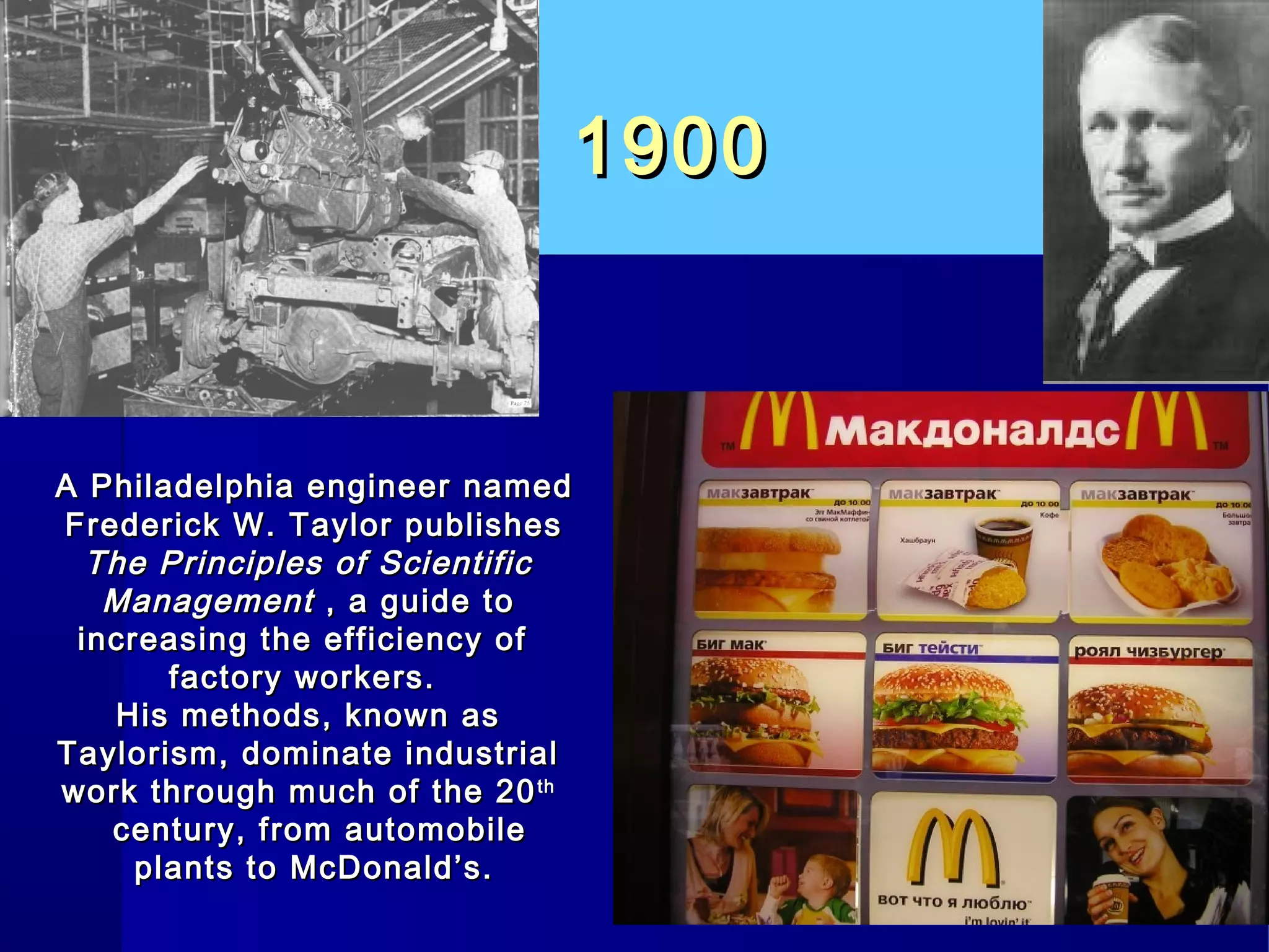 19001900
A Philadelphia engineer namedA Philadelphia engineer named
Frederick W. Taylor publishesFrederick W. Taylor publishes
The Principles of ScientificThe Principles of Scientific
ManagementManagement , a guide to, a guide to
increasing the efficiency ofincreasing the efficiency of
factory workers.factory workers.
His methods, known asHis methods, known as
Taylorism, dominate industrialTaylorism, dominate industrial
work through much of the 20work through much of the 20thth
century, from automobilecentury, from automobile
plants to McDonald’s.plants to McDonald’s.
 