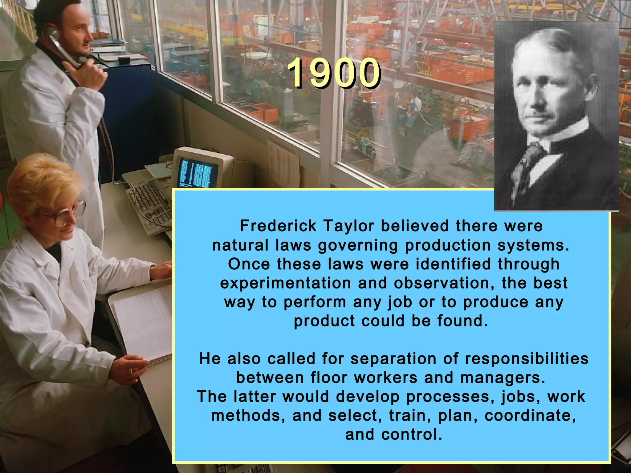 19001900
Frederick Taylor believed there were
natural laws governing production systems.
Once these laws were identified through
experimentation and observation, the best
way to perform any job or to produce any
product could be found.
He also called for separation of responsibilities
between floor workers and managers.
The latter would develop processes, jobs, work
methods, and select, train, plan, coordinate,
and control.
 