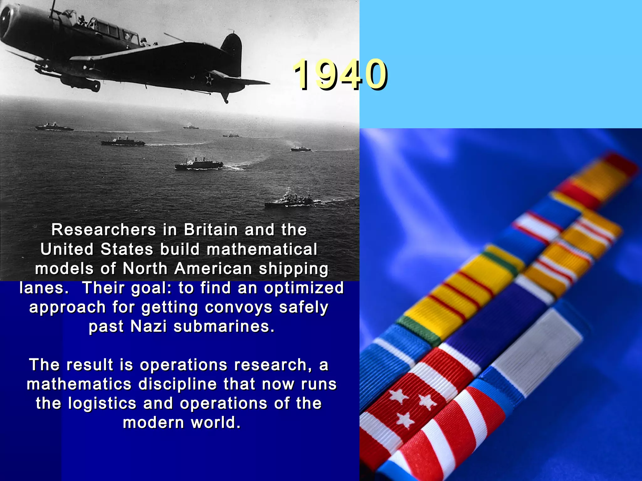 19401940
Researchers in Britain and theResearchers in Britain and the
United States build mathematicalUnited States build mathematical
models of North American shippingmodels of North American shipping
lanes. Their goal: to find an optimizedlanes. Their goal: to find an optimized
approach for getting convoys safelyapproach for getting convoys safely
past Nazi submarines.past Nazi submarines.
The result is operations research, aThe result is operations research, a
mathematics discipline that now runsmathematics discipline that now runs
the logistics and operations of thethe logistics and operations of the
modern world.modern world.
 