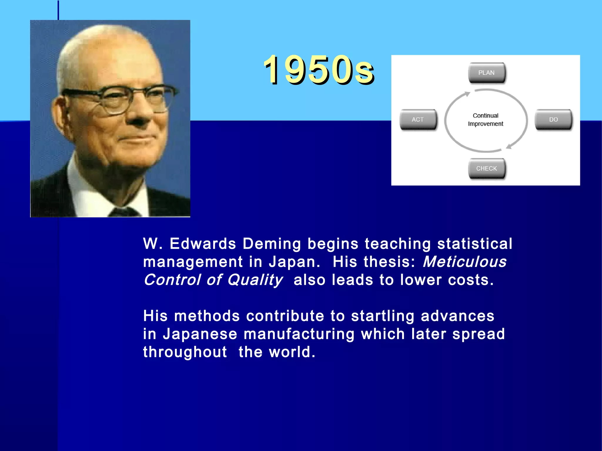 1950s1950s
W. Edwards Deming begins teaching statistical
management in Japan. His thesis: Meticulous
Control of Quality also leads to lower costs.
His methods contribute to startling advances
in Japanese manufacturing which later spread
throughout the world.
 