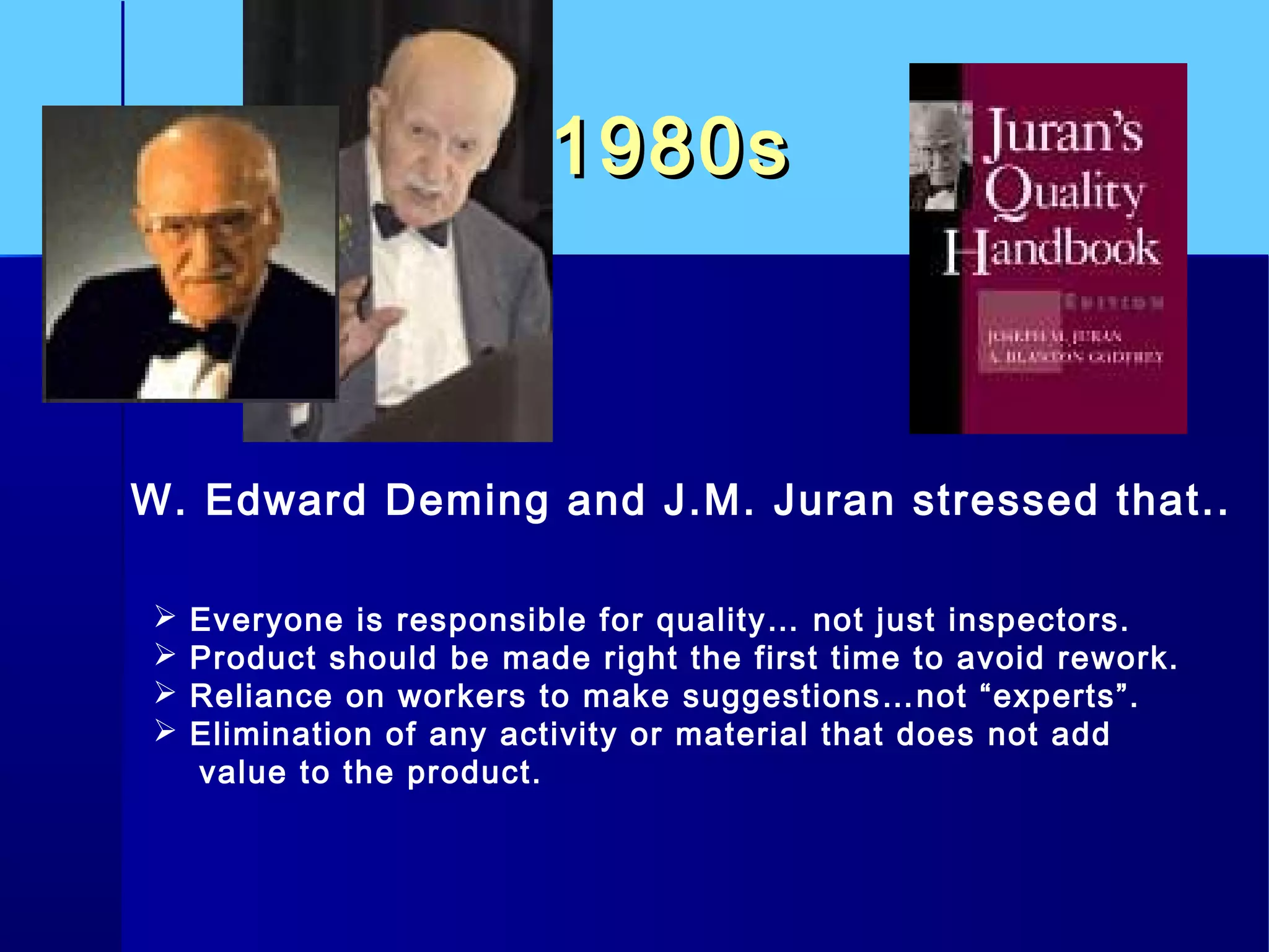 1980s1980s
W. Edward Deming and J.M. Juran stressed that..
 Everyone is responsible for quality… not just inspectors.
 Product should be made right the first time to avoid rework.
 Reliance on workers to make suggestions…not “experts”.
 Elimination of any activity or material that does not add
value to the product.
 