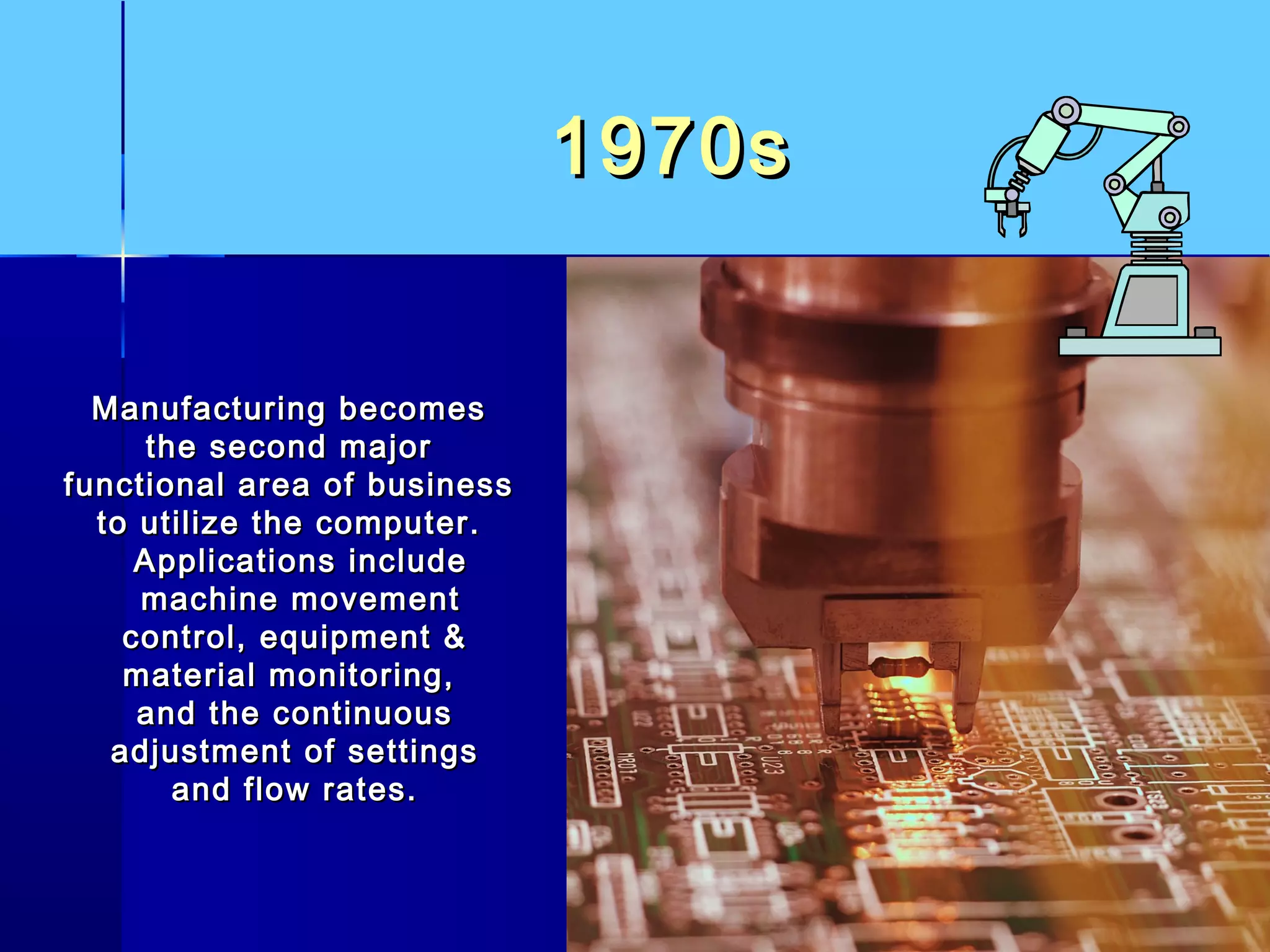 1970s1970s
Manufacturing becomesManufacturing becomes
the second majorthe second major
functional area of businessfunctional area of business
to utilize the computer.to utilize the computer.
Applications includeApplications include
machine movementmachine movement
control, equipment &control, equipment &
material monitoring,material monitoring,
and the continuousand the continuous
adjustment of settingsadjustment of settings
and flow rates.and flow rates.
 