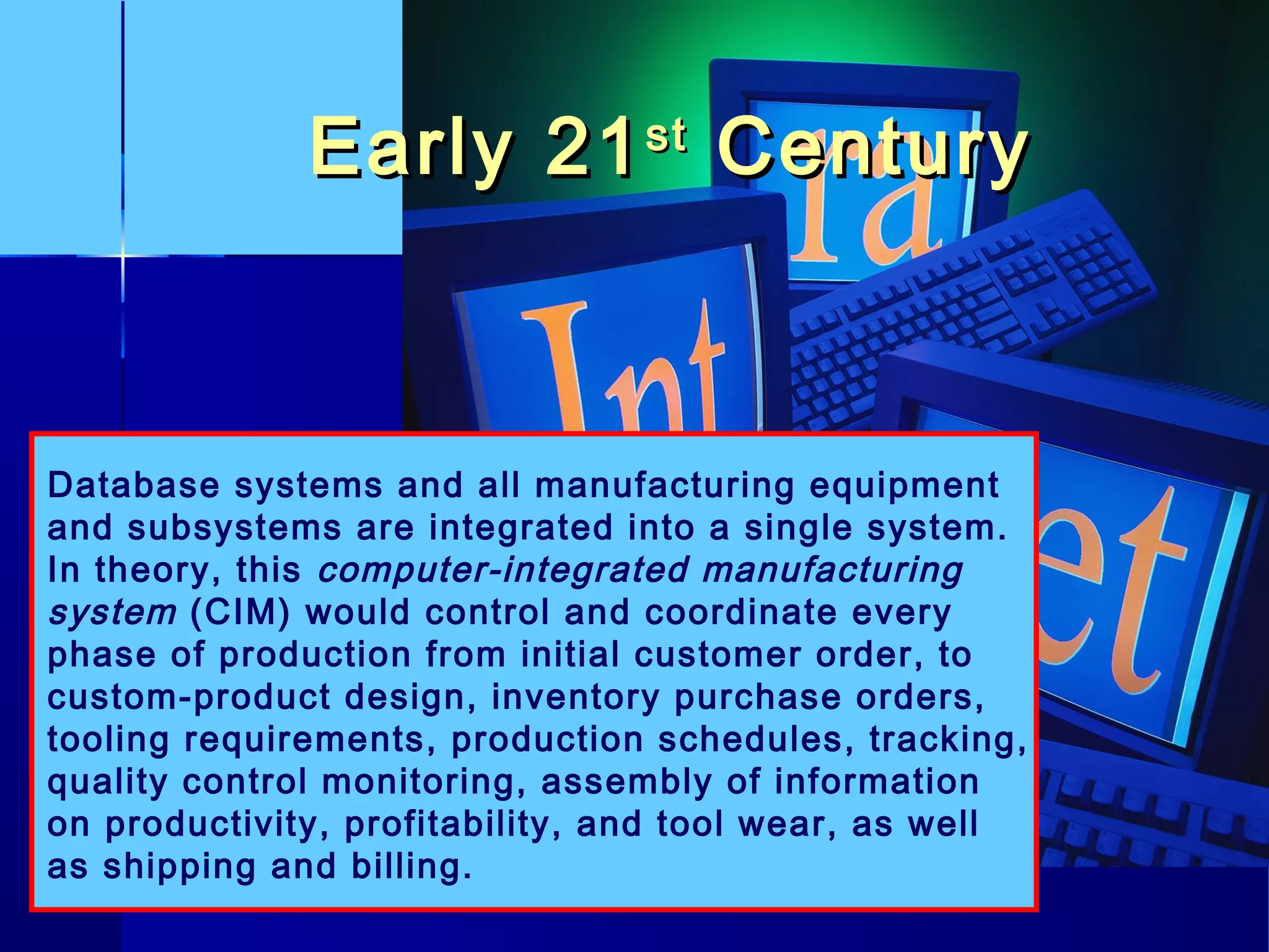 Early 21Early 21stst
CenturyCentury
Database systems and all manufacturing equipment
and subsystems are integrated into a single system.
In theory, this computer-integrated manufacturing
system (CIM) would control and coordinate every
phase of production from initial customer order, to
custom-product design, inventory purchase orders,
tooling requirements, production schedules, tracking,
quality control monitoring, assembly of information
on productivity, profitability, and tool wear, as well
as shipping and billing.
 
