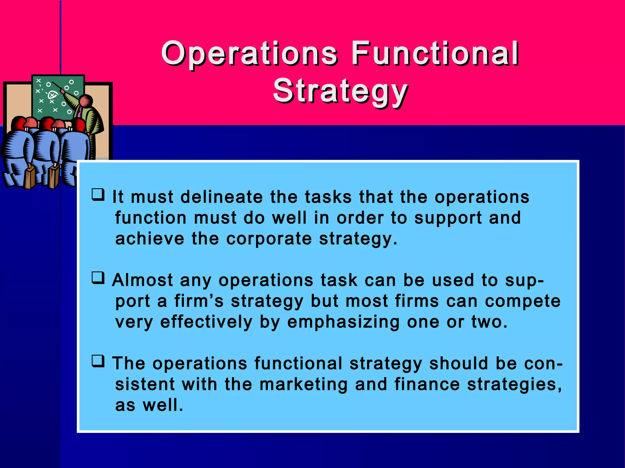 Operations FunctionalOperations Functional
StrategyStrategy
 It must delineate the tasks that the operations
function must do well in order to support and
achieve the corporate strategy.
 Almost any operations task can be used to sup-
port a firm’s strategy but most firms can compete
very effectively by emphasizing one or two.
 The operations functional strategy should be con-
sistent with the marketing and finance strategies,
as well.
 