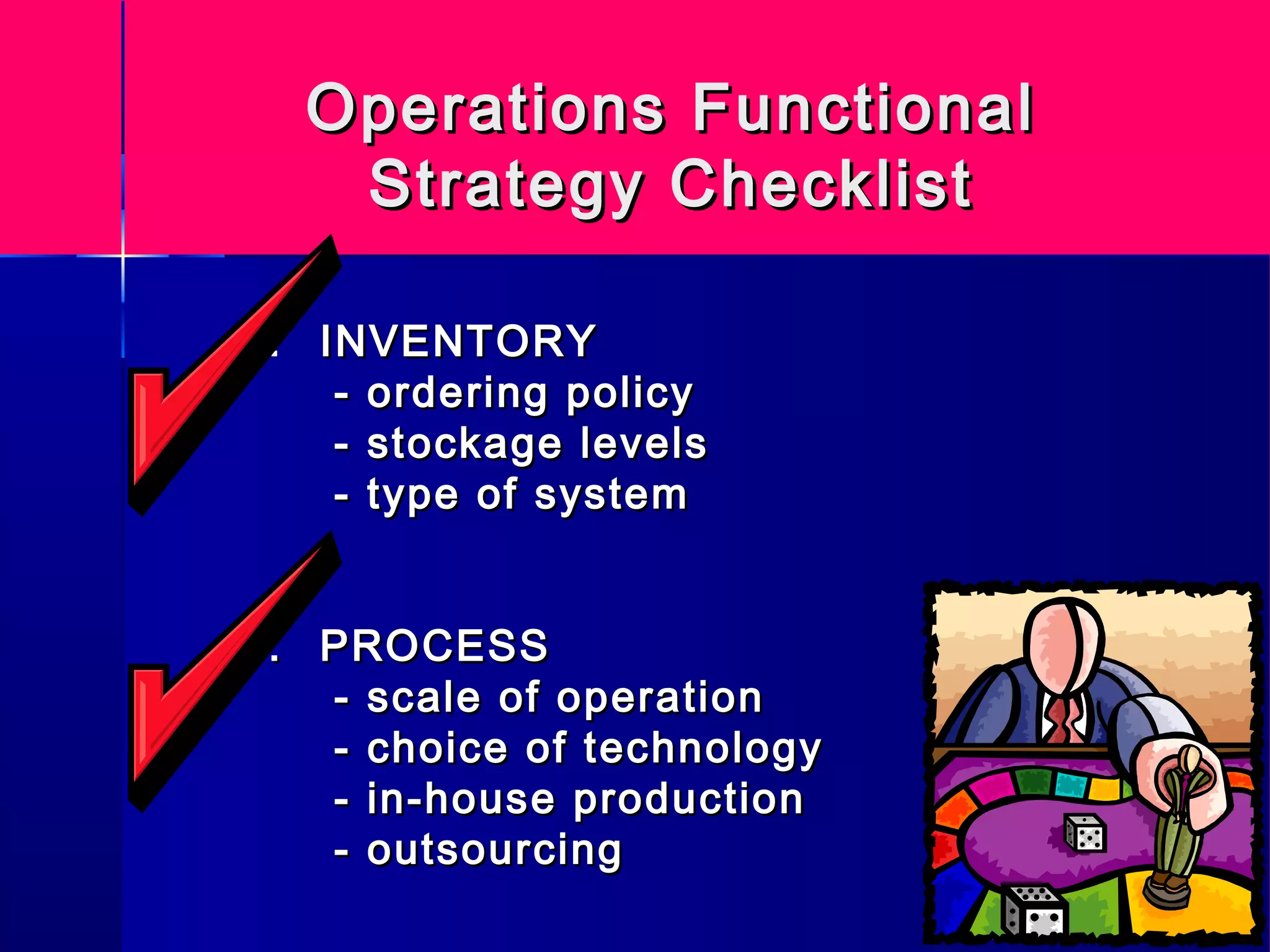 Operations FunctionalOperations Functional
Strategy ChecklistStrategy Checklist
7. INVENTORYINVENTORY
- ordering policy- ordering policy
- stockage levels- stockage levels
- type of system- type of system
8.8. PROCESSPROCESS
- scale of operation- scale of operation
- choice of technology- choice of technology
- in-house production- in-house production
- outsourcing- outsourcing
 