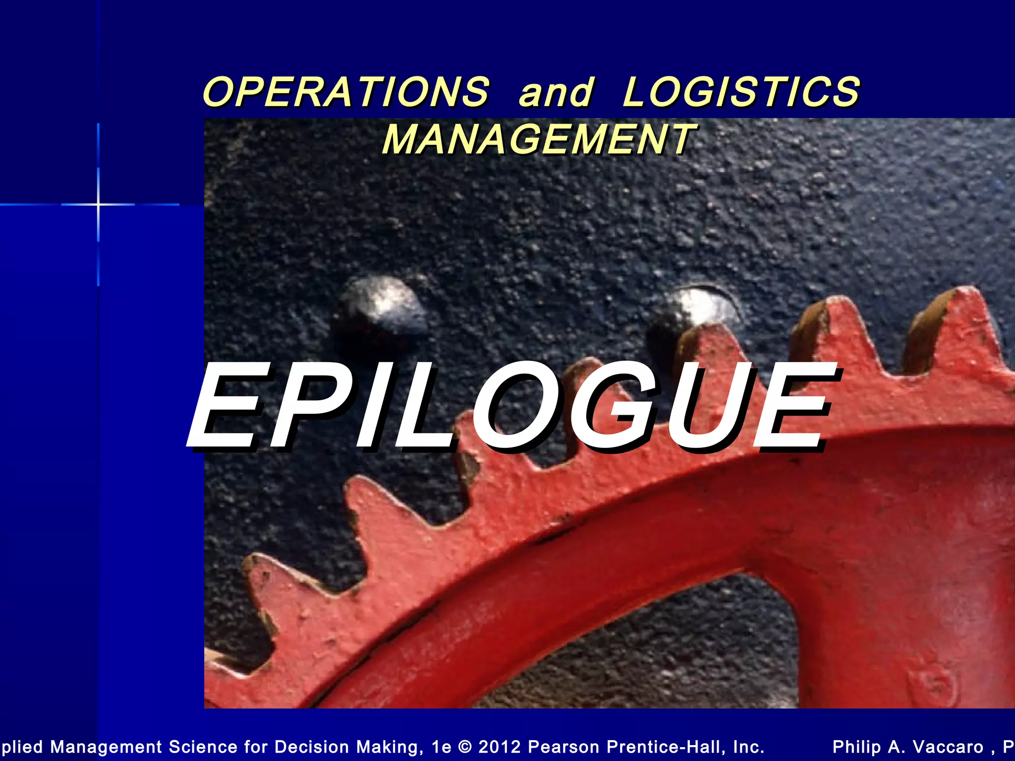 OPERATIONS and LOGISTICSOPERATIONS and LOGISTICS
MANAGEMENTMANAGEMENT
EPILOGUEEPILOGUE
pplied Management Science for Decision Making, 1e © 2012 Pearson Prentice-Hall, Inc. Philip A. Vaccaro , P
 
