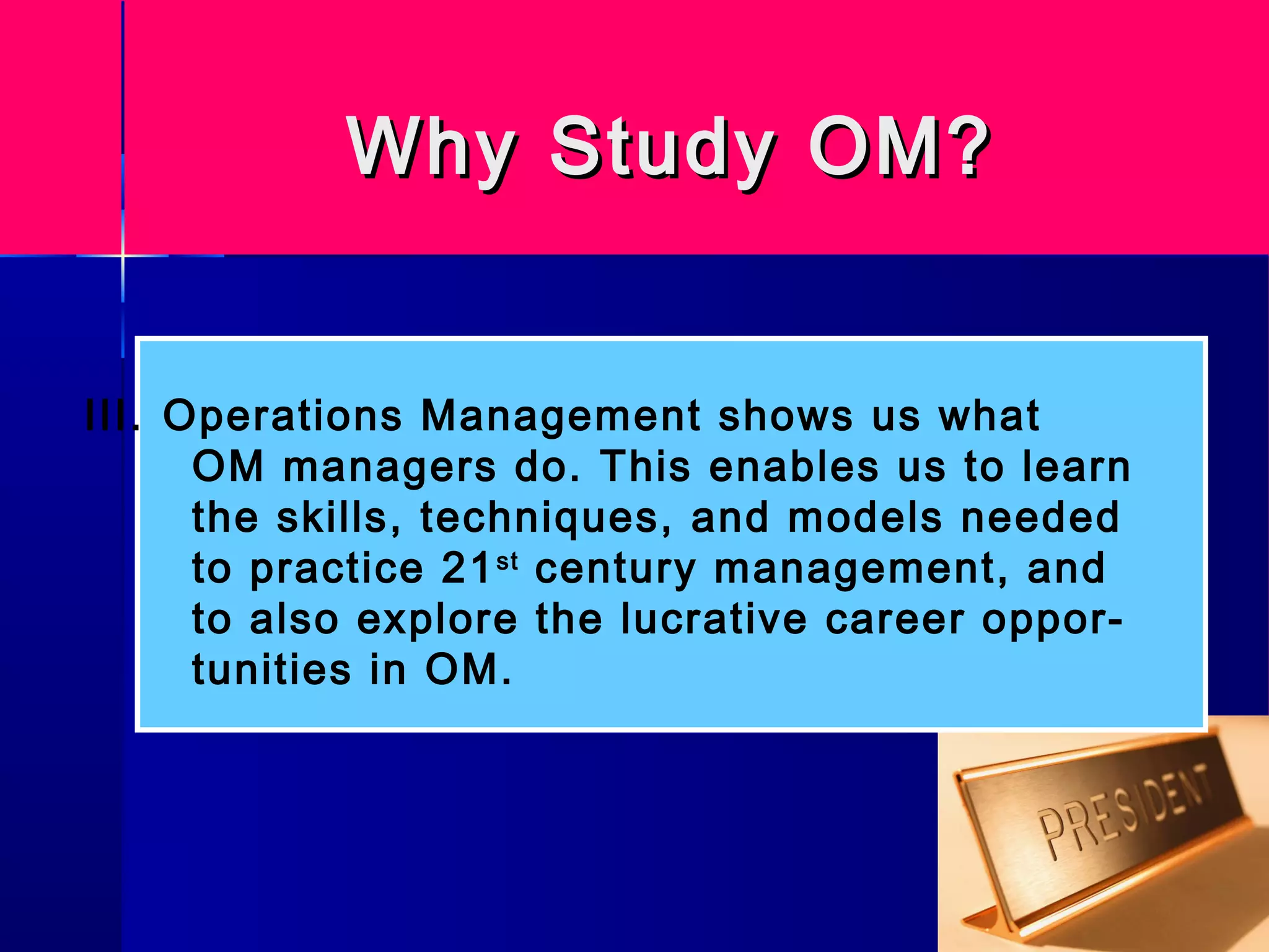 Why Study OM?Why Study OM?
III. Operations Management shows us what
OM managers do. This enables us to learn
the skills, techniques, and models needed
to practice 21st
century management, and
to also explore the lucrative career oppor-
tunities in OM.
 
