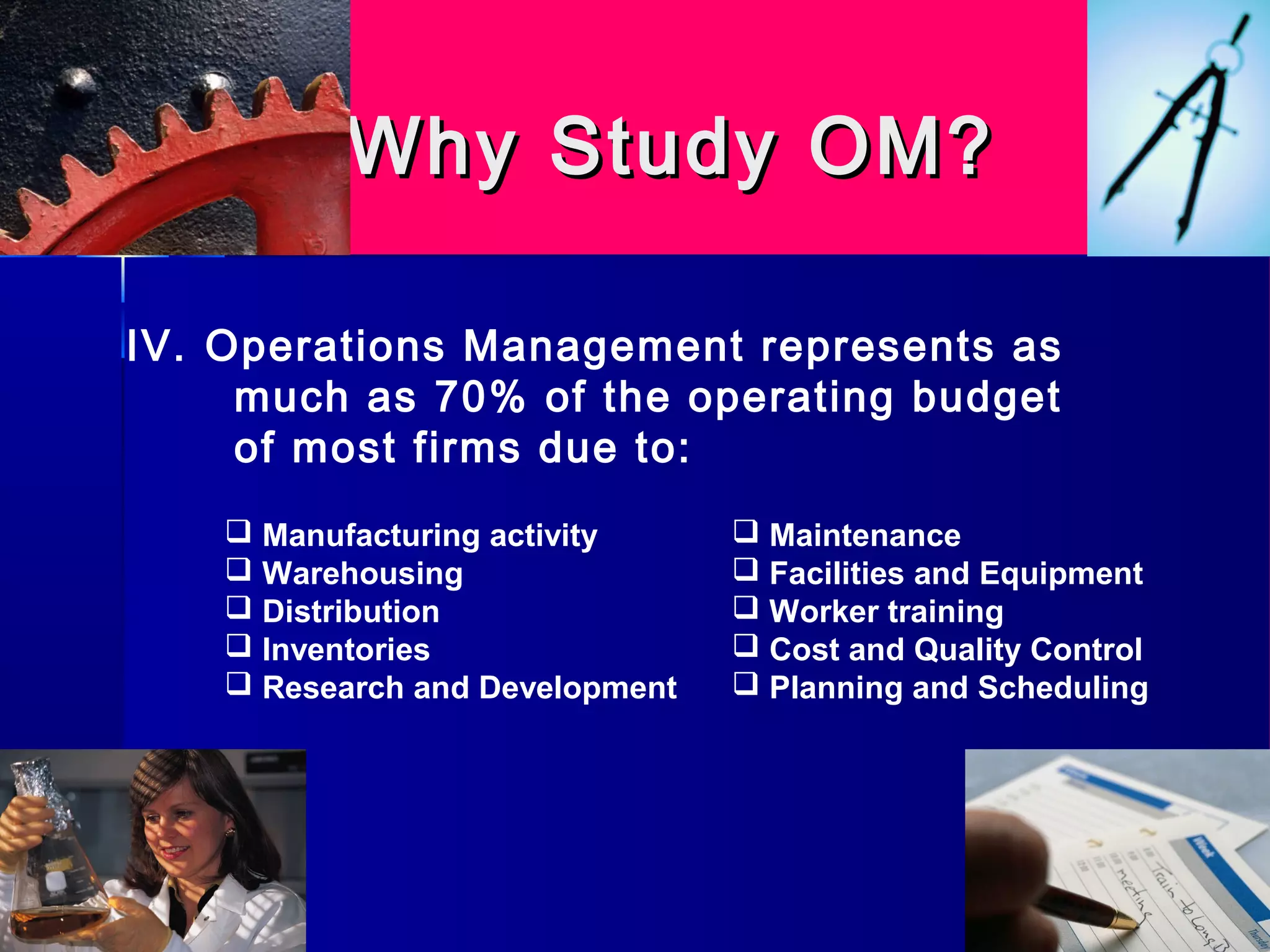 Why Study OM?Why Study OM?
 Manufacturing activity
 Warehousing
 Distribution
 Inventories
 Research and Development
 Maintenance
 Facilities and Equipment
 Worker training
 Cost and Quality Control
 Planning and Scheduling
IV. Operations Management represents as
much as 70% of the operating budget
of most firms due to:
 