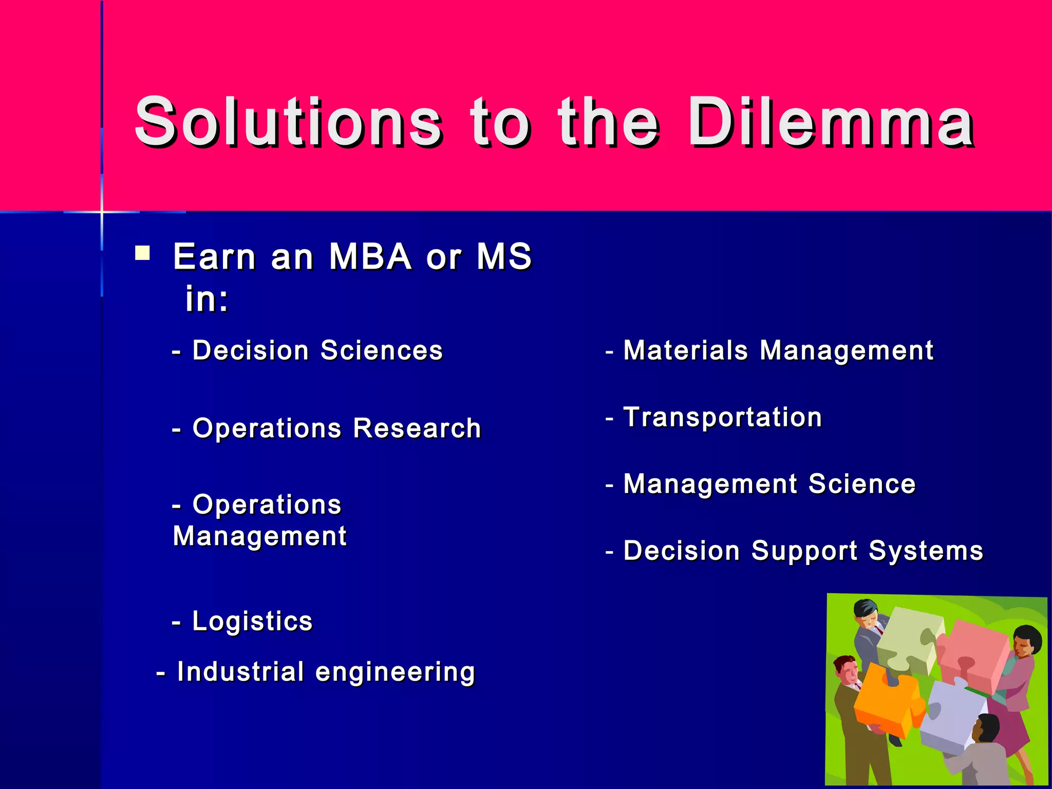 Solutions to the DilemmaSolutions to the Dilemma
 Earn an MBA or MSEarn an MBA or MS
in:in:
- Decision Sciences- Decision Sciences
- Operations Research- Operations Research
- Operations- Operations
ManagementManagement
- Logistics- Logistics
- Materials ManagementMaterials Management
- TransportationTransportation
- Management ScienceManagement Science
- Decision Support SystemsDecision Support Systems
- Industrial engineering- Industrial engineering
 