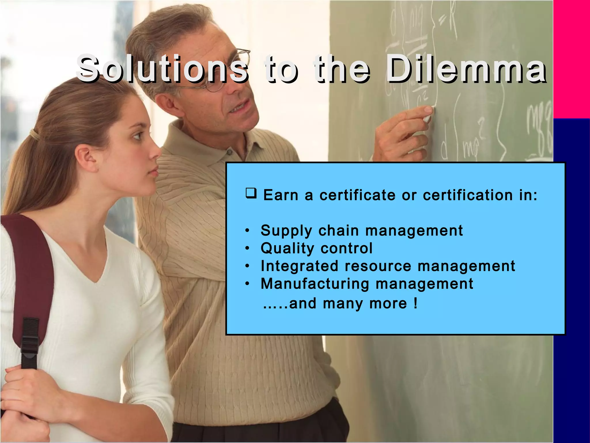 Solutions to the DilemmaSolutions to the Dilemma
 Earn a certificate or certification in:
• Supply chain management
• Quality control
• Integrated resource management
• Manufacturing management
…..and many more !
 