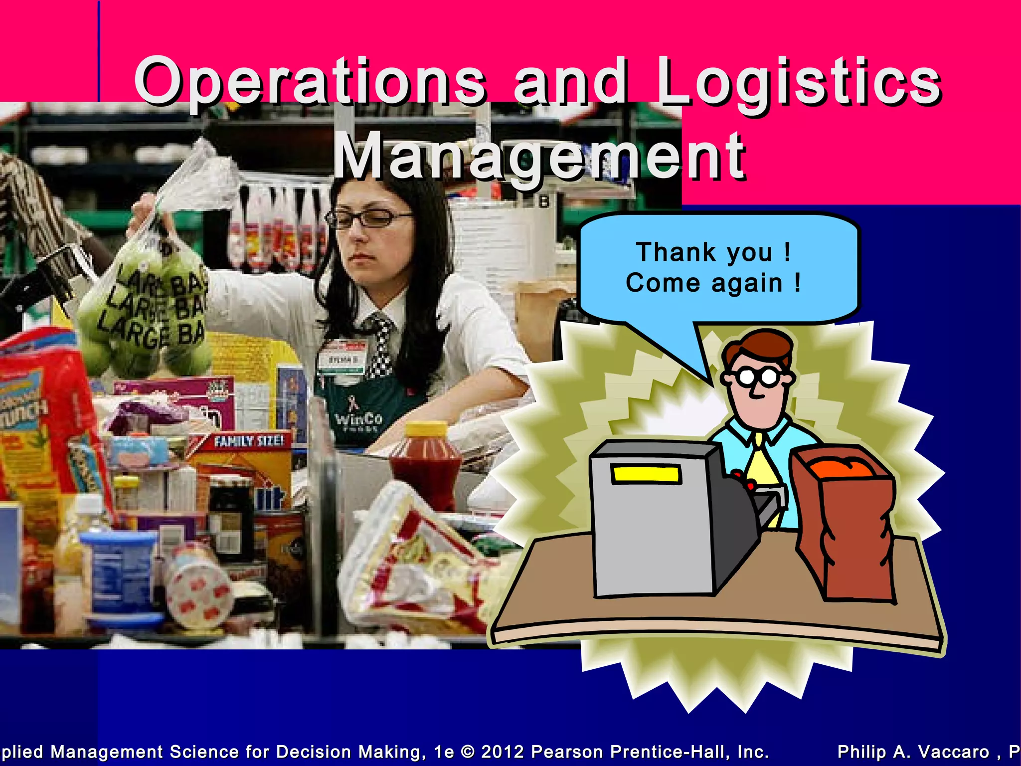 Operations and LogisticsOperations and Logistics
ManagementManagement
Thank you !
Come again !
pplied Management Science for Decision Making, 1e © 2012 Pearson Prentice-Hall, Inc. Philip A. Vaccaro , Ppplied Management Science for Decision Making, 1e © 2012 Pearson Prentice-Hall, Inc. Philip A. Vaccaro , P
 