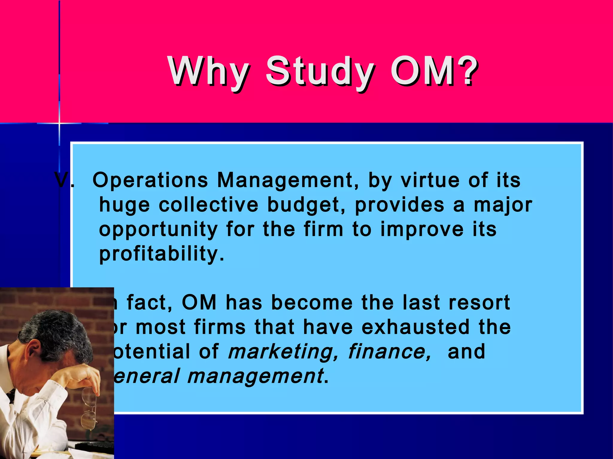 Why Study OM?Why Study OM?
V. Operations Management, by virtue of its
huge collective budget, provides a major
opportunity for the firm to improve its
profitability.
In fact, OM has become the last resort
for most firms that have exhausted the
potential of marketing, finance, and
general management.
 