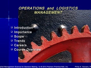 OPERATIONS and LOGISTICSOPERATIONS and LOGISTICS
MANAGEMENTMANAGEMENT
 IntroductionIntroduction
 ImportanceImportance
 ScopeScope
 TrendsTrends
 CareersCareers
 Course OverviewCourse Overview
plied Management Science for Decision Making, 1e © 2012 Pearson Prentice-Hall, Inc. Philip A. Vaccaro, Ph
 