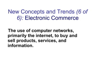 New Concepts and Trends  (6 of 6):   Electronic Commerce The use of computer networks, primarily the internet, to buy and sell products, services, and information. 