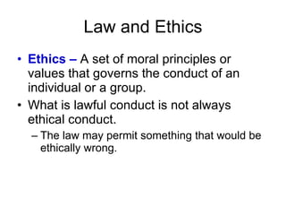 Law and Ethics Ethics –  A set of moral principles or values that governs the conduct of an individual or a group. What is lawful conduct is not always ethical conduct. The law may permit something that would be ethically wrong. 