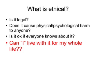 What is ethical? Is it legal? Does it cause physical/psychological harm to anyone? Is it ok if everyone knows about it? Can “I” live with it for my whole life?? 
