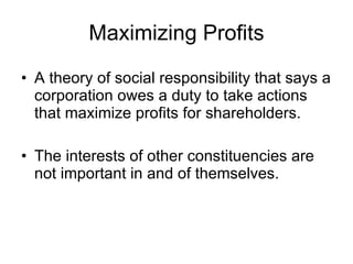 Maximizing Profits A theory of social responsibility that says a corporation owes a duty to take actions that maximize profits for shareholders. The interests of other constituencies are not important in and of themselves. 