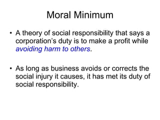 Moral Minimum A theory of social responsibility that says a corporation’s duty is to make a profit while  avoiding harm to others . As long as business avoids or corrects the social injury it causes, it has met its duty of social responsibility. 