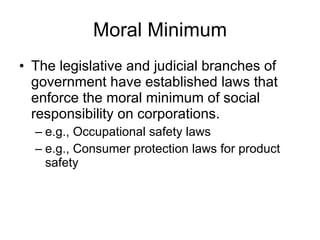 Moral Minimum The legislative and judicial branches of government have established laws that enforce the moral minimum of social responsibility on corporations. e.g., Occupational safety laws e.g., Consumer protection laws for product safety 