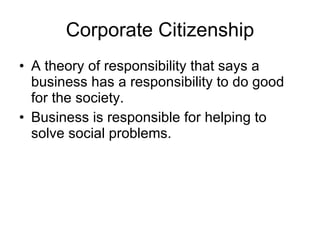 Corporate Citizenship A theory of responsibility that says a business has a responsibility to do good for the society. Business is responsible for helping to solve social problems. 