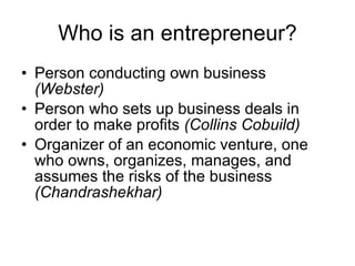 Who is an entrepreneur? Person conducting own business  (Webster) Person who sets up business deals in order to make profits  (Collins Cobuild) Organizer of an economic venture, one who owns, organizes, manages, and assumes the risks of the business  (Chandrashekhar) 