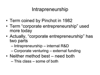 Intrapreneurship Term coined by Pinchot in 1982 Term “corporate entrepreneurship” used more today Actually, “corporate entrepreneurship” has two parts Intrapreneurship – internal R&D Corporate venturing – external funding Neither method best – need both This class – some of both 