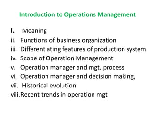 Introduction to Operations Management
i. Meaning
ii. Functions of business organization
iii. Differentiating features of production system
iv. Scope of Operation Management
v. Operation manager and mgt. process
vi. Operation manager and decision making,
vii. Historical evolution
viii.Recent trends in operation mgt
 