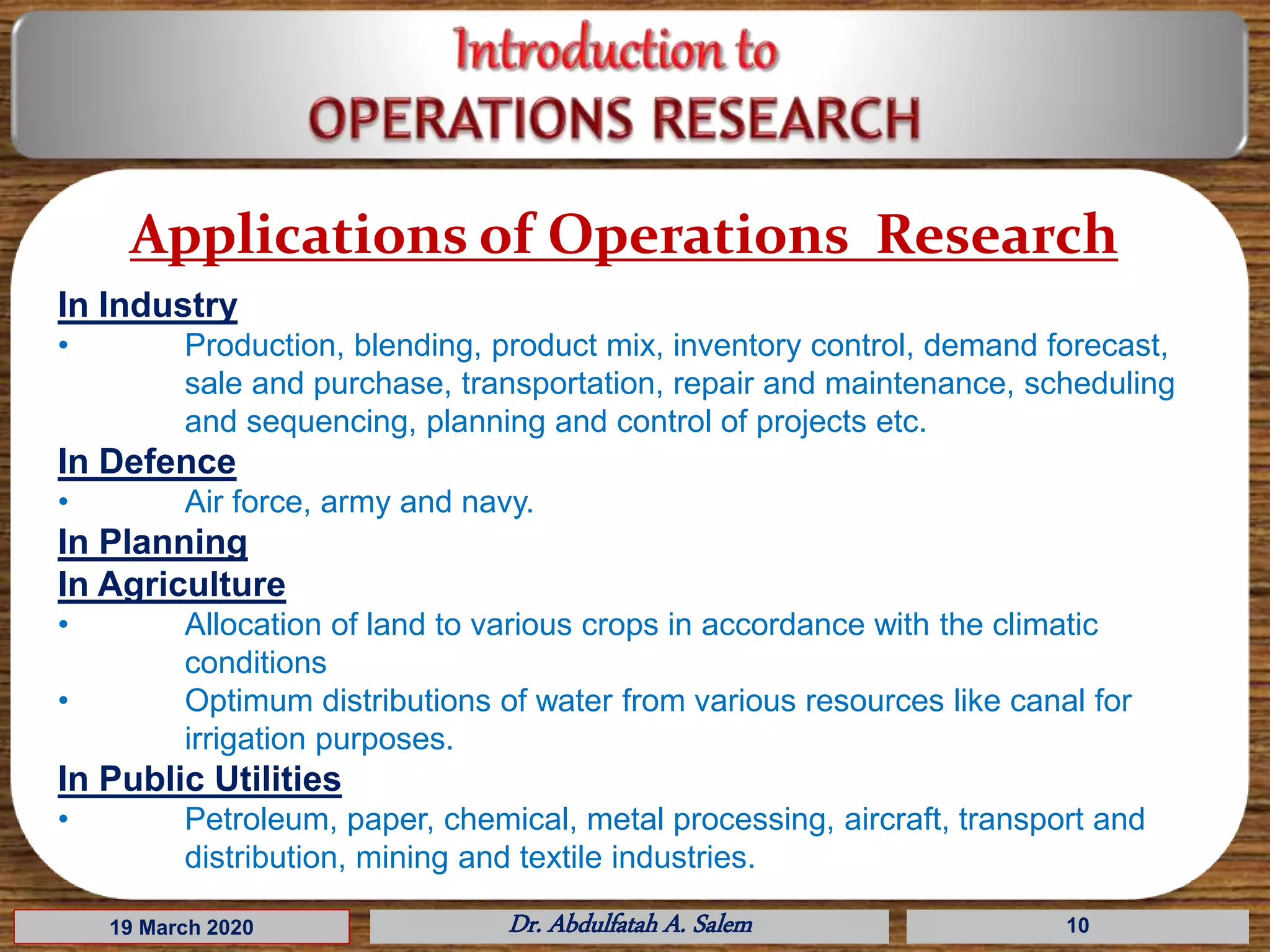 19 March 2020 Dr. Abdulfatah A. Salem 10
Applications of Operations Research
In Industry
• Production, blending, product mix, inventory control, demand forecast,
sale and purchase, transportation, repair and maintenance, scheduling
and sequencing, planning and control of projects etc.
In Defence
• Air force, army and navy.
In Planning
In Agriculture
• Allocation of land to various crops in accordance with the climatic
conditions
• Optimum distributions of water from various resources like canal for
irrigation purposes.
In Public Utilities
• Petroleum, paper, chemical, metal processing, aircraft, transport and
distribution, mining and textile industries.
 