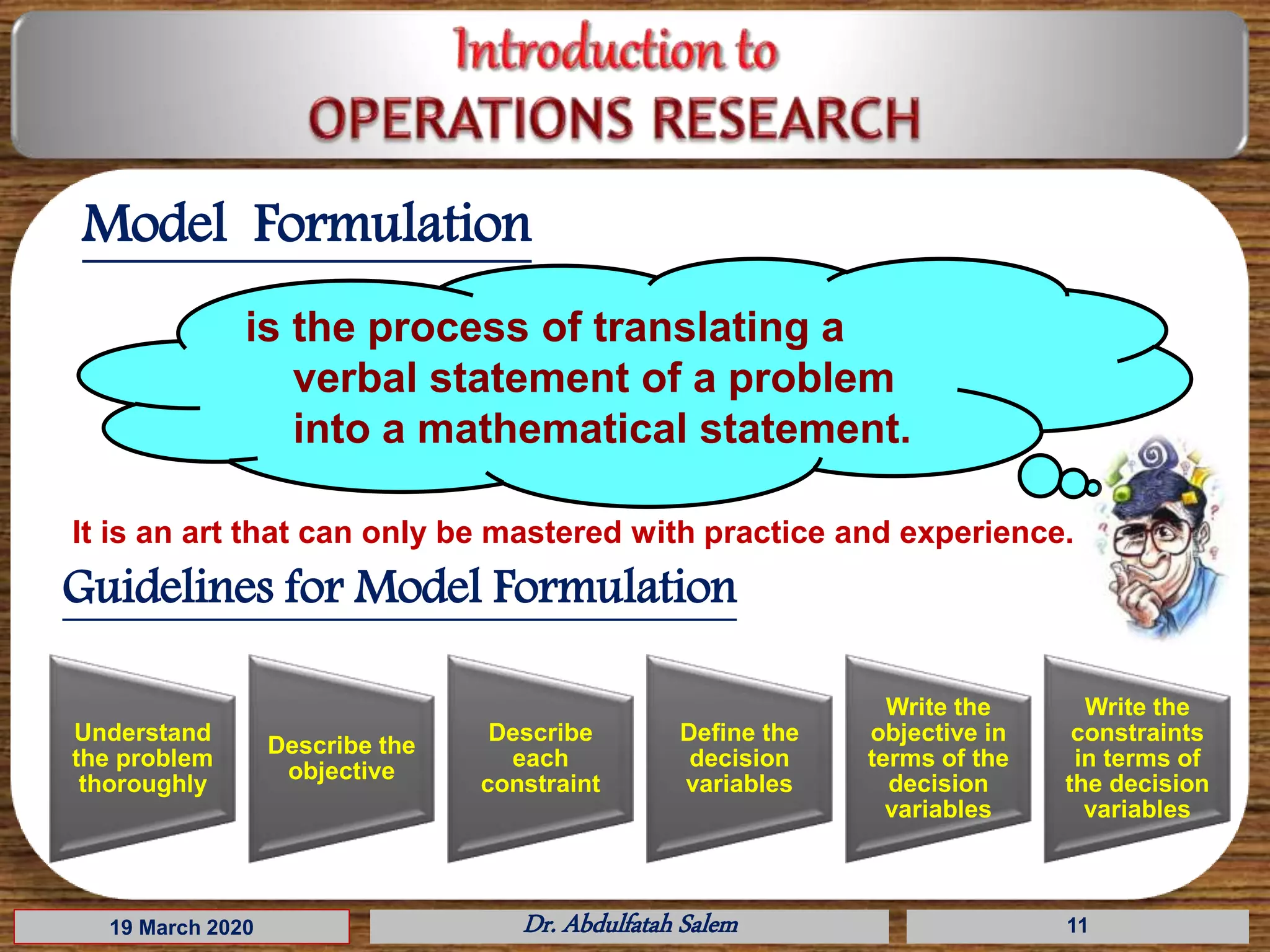 19 March 2020 Dr. Abdulfatah Salem 11
Model Formulation
is the process of translating a
verbal statement of a problem
into a mathematical statement.
lt is an art that can only be mastered with practice and experience.
Understand
the problem
thoroughly
Describe the
objective
Describe
each
constraint
Define the
decision
variables
Write the
objective in
terms of the
decision
variables
Write the
constraints
in terms of
the decision
variables
Guidelines for Model Formulation
 