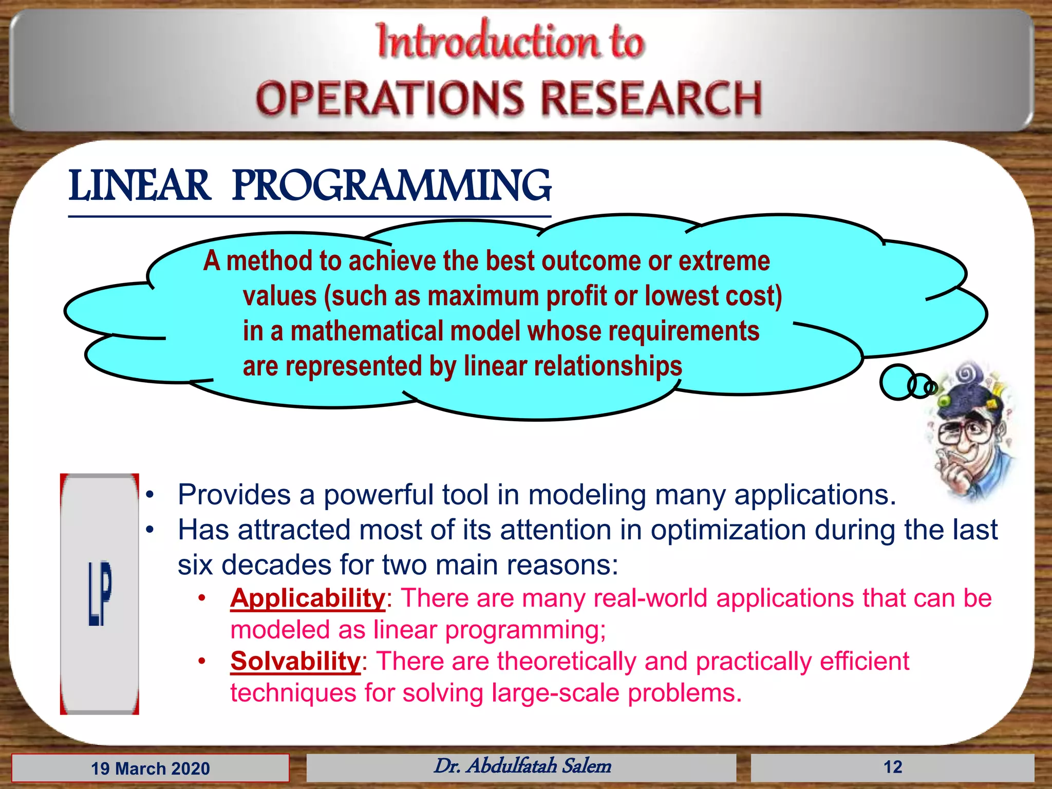 19 March 2020 Dr. Abdulfatah Salem 12
LINEAR PROGRAMMING
A method to achieve the best outcome or extreme
values (such as maximum profit or lowest cost)
in a mathematical model whose requirements
are represented by linear relationships
• Provides a powerful tool in modeling many applications.
• Has attracted most of its attention in optimization during the last
six decades for two main reasons:
• Applicability: There are many real-world applications that can be
modeled as linear programming;
• Solvability: There are theoretically and practically efficient
techniques for solving large-scale problems.
 