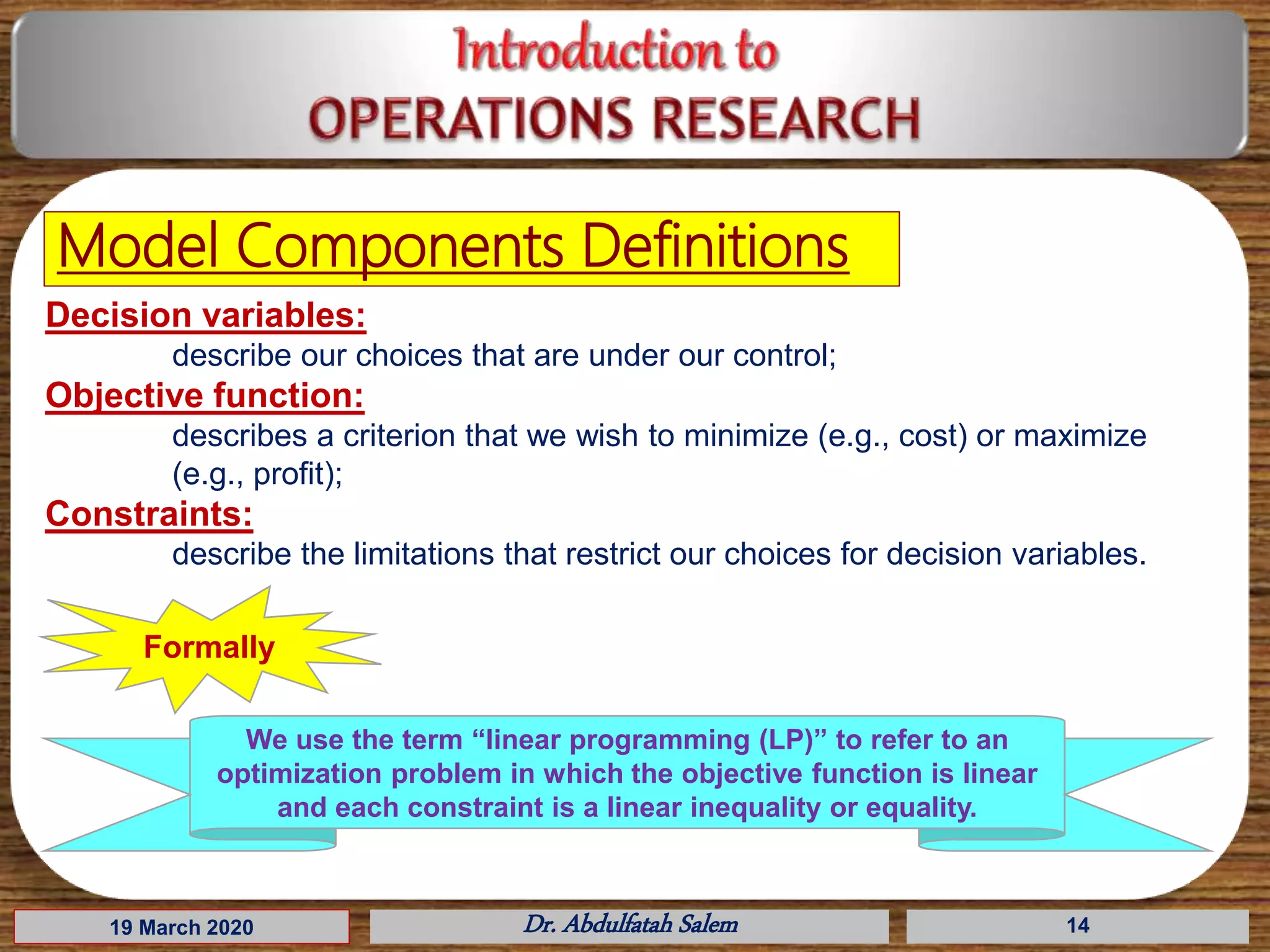 19 March 2020 Dr. Abdulfatah Salem 14
Model Components Definitions
Decision variables:
describe our choices that are under our control;
Objective function:
describes a criterion that we wish to minimize (e.g., cost) or maximize
(e.g., profit);
Constraints:
describe the limitations that restrict our choices for decision variables.
Formally
We use the term “linear programming (LP)” to refer to an
optimization problem in which the objective function is linear
and each constraint is a linear inequality or equality.
 