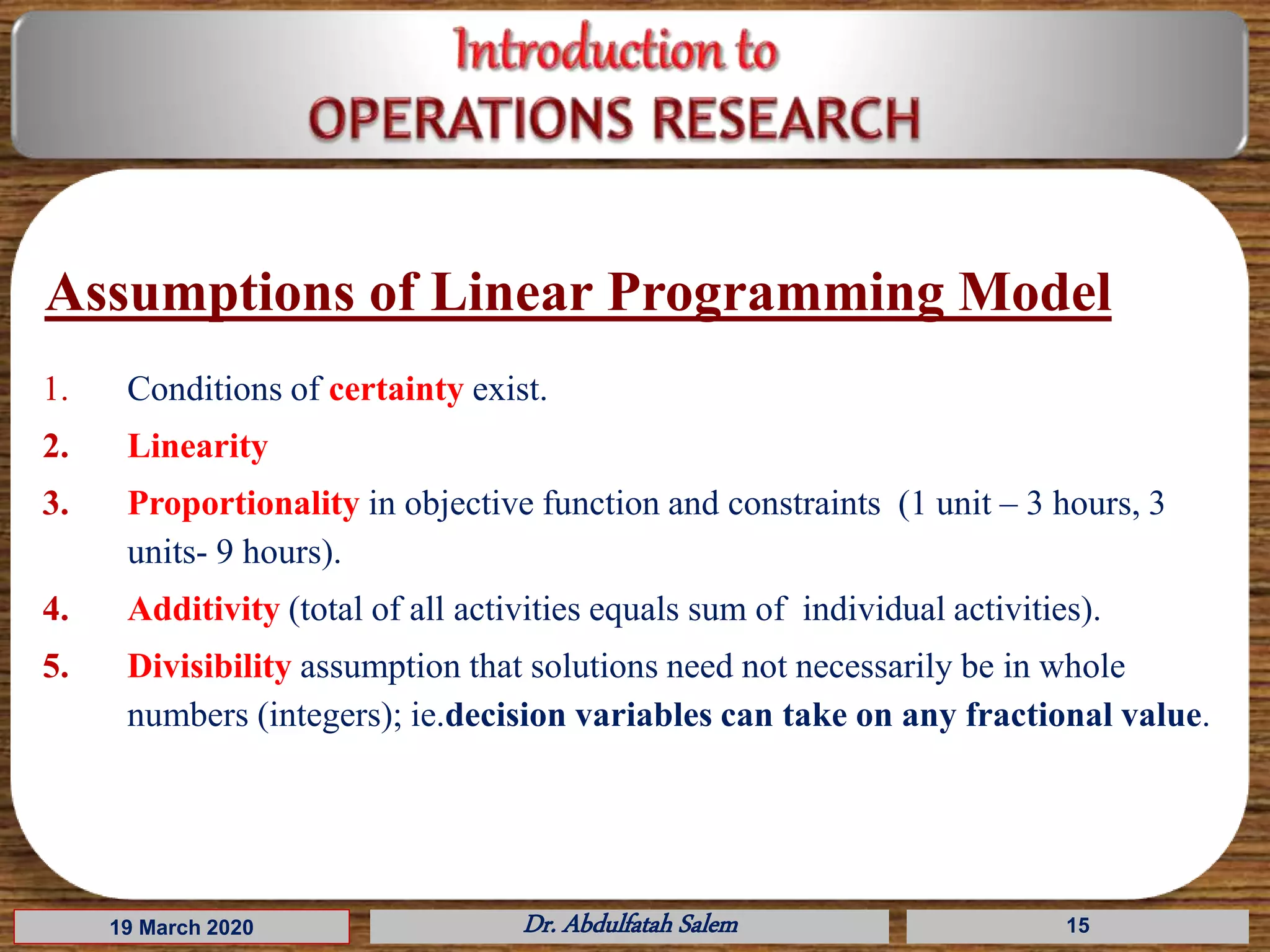 Assumptions of Linear Programming Model
1. Conditions of certainty exist.
2. Linearity
3. Proportionality in objective function and constraints (1 unit – 3 hours, 3
units- 9 hours).
4. Additivity (total of all activities equals sum of individual activities).
5. Divisibility assumption that solutions need not necessarily be in whole
numbers (integers); ie.decision variables can take on any fractional value.
19 March 2020 Dr. Abdulfatah Salem 15
 