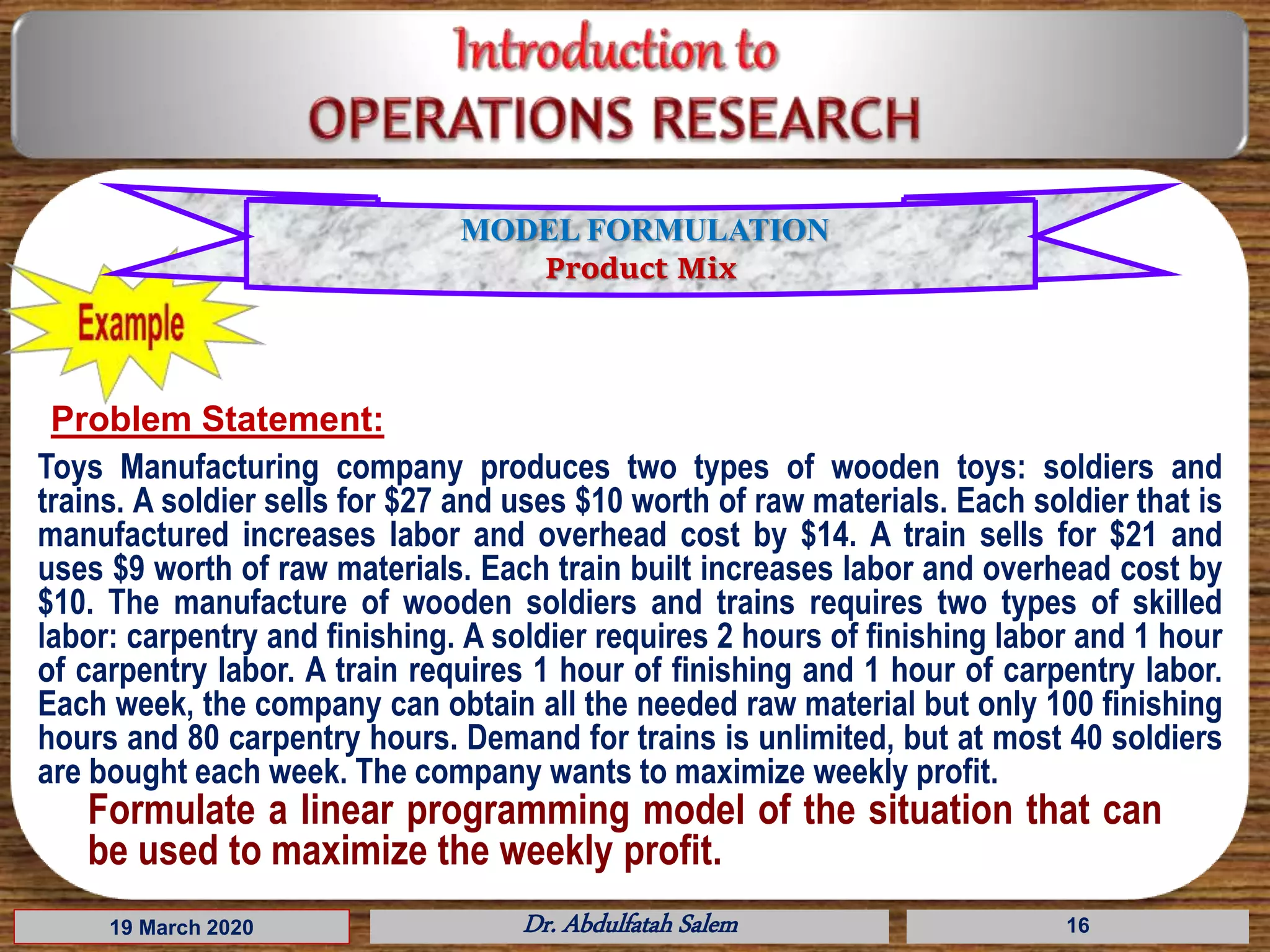 19 March 2020 Dr. Abdulfatah Salem 16
Problem Statement:
Toys Manufacturing company produces two types of wooden toys: soldiers and
trains. A soldier sells for $27 and uses $10 worth of raw materials. Each soldier that is
manufactured increases labor and overhead cost by $14. A train sells for $21 and
uses $9 worth of raw materials. Each train built increases labor and overhead cost by
$10. The manufacture of wooden soldiers and trains requires two types of skilled
labor: carpentry and finishing. A soldier requires 2 hours of finishing labor and 1 hour
of carpentry labor. A train requires 1 hour of finishing and 1 hour of carpentry labor.
Each week, the company can obtain all the needed raw material but only 100 finishing
hours and 80 carpentry hours. Demand for trains is unlimited, but at most 40 soldiers
are bought each week. The company wants to maximize weekly profit.
MODEL FORMULATION
Product Mix
Formulate a linear programming model of the situation that can
be used to maximize the weekly profit.
 