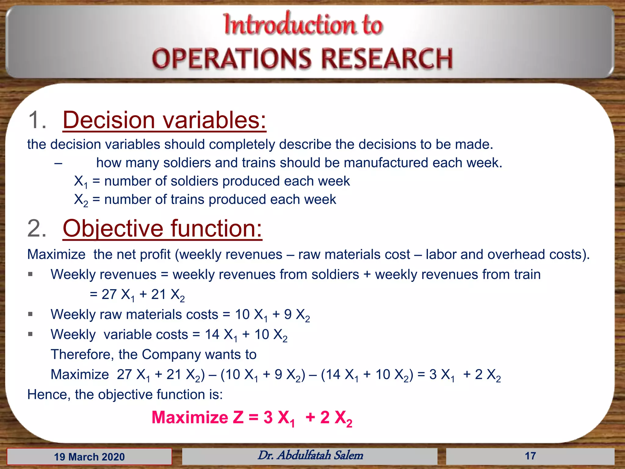 19 March 2020 Dr. Abdulfatah Salem 17
1. Decision variables:
the decision variables should completely describe the decisions to be made.
– how many soldiers and trains should be manufactured each week.
X1 = number of soldiers produced each week
X2 = number of trains produced each week
2. Objective function:
Maximize the net profit (weekly revenues – raw materials cost – labor and overhead costs).
 Weekly revenues = weekly revenues from soldiers + weekly revenues from train
= 27 X1 + 21 X2
 Weekly raw materials costs = 10 X1 + 9 X2
 Weekly variable costs = 14 X1 + 10 X2
Therefore, the Company wants to
Maximize 27 X1 + 21 X2) – (10 X1 + 9 X2) – (14 X1 + 10 X2) = 3 X1 + 2 X2
Hence, the objective function is:
Maximize Z = 3 X1 + 2 X2
 