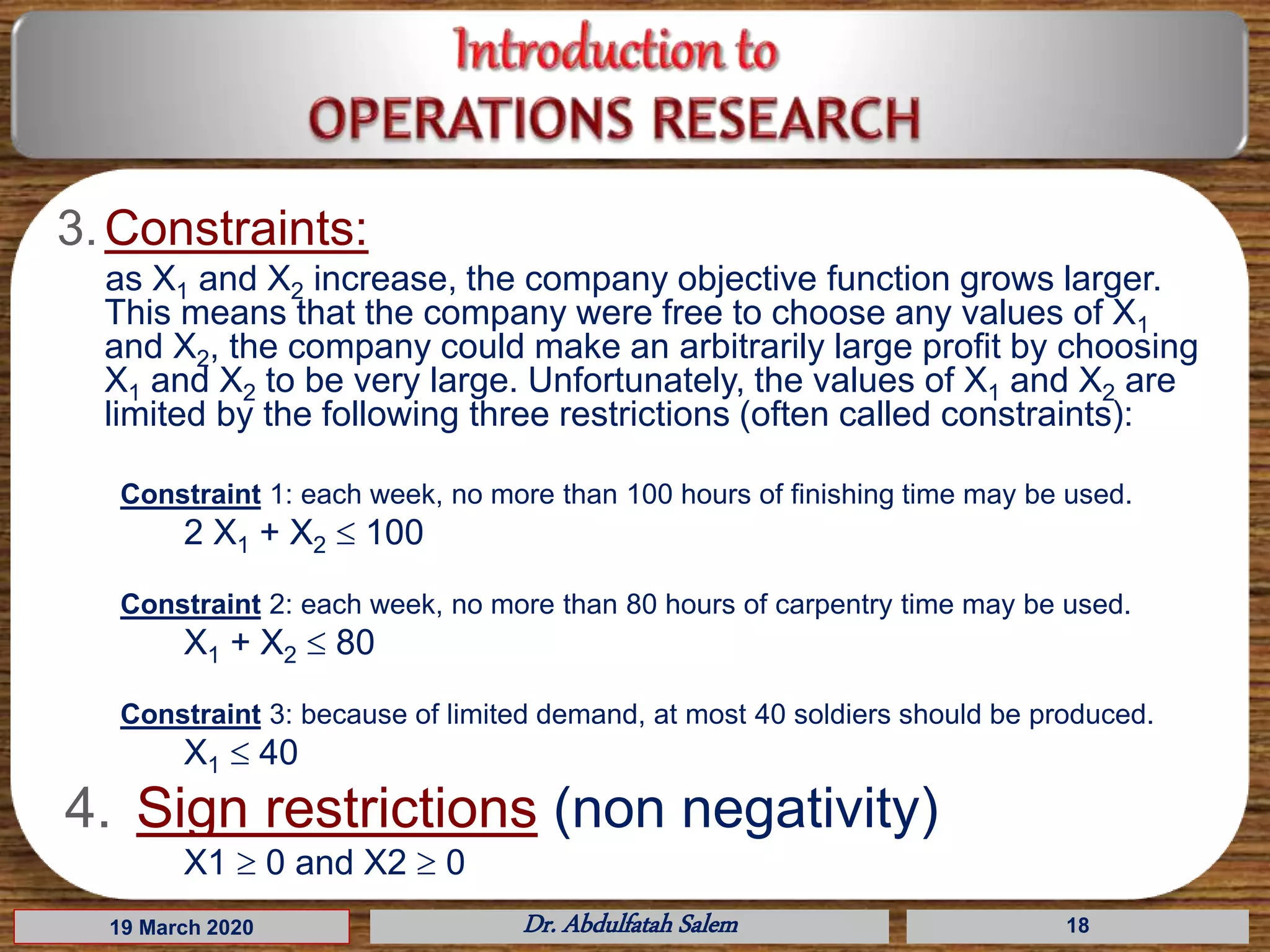 19 March 2020 Dr. Abdulfatah Salem 18
3.Constraints:
as X1 and X2 increase, the company objective function grows larger.
This means that the company were free to choose any values of X1
and X2, the company could make an arbitrarily large profit by choosing
X1 and X2 to be very large. Unfortunately, the values of X1 and X2 are
limited by the following three restrictions (often called constraints):
Constraint 1: each week, no more than 100 hours of finishing time may be used.
2 X1 + X2  100
Constraint 2: each week, no more than 80 hours of carpentry time may be used.
X1 + X2  80
Constraint 3: because of limited demand, at most 40 soldiers should be produced.
X1  40
4. Sign restrictions (non negativity)
X1  0 and X2  0
 