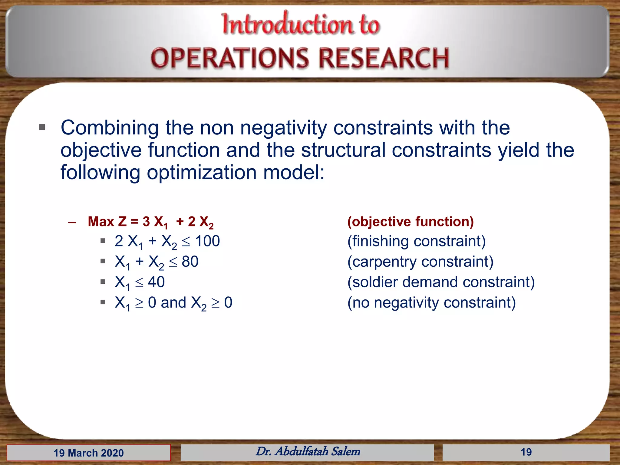 19 March 2020 Dr. Abdulfatah Salem 19
 Combining the non negativity constraints with the
objective function and the structural constraints yield the
following optimization model:
– Max Z = 3 X1 + 2 X2 (objective function)
 2 X1 + X2  100 (finishing constraint)
 X1 + X2  80 (carpentry constraint)
 X1  40 (soldier demand constraint)
 X1  0 and X2  0 (no negativity constraint)
 