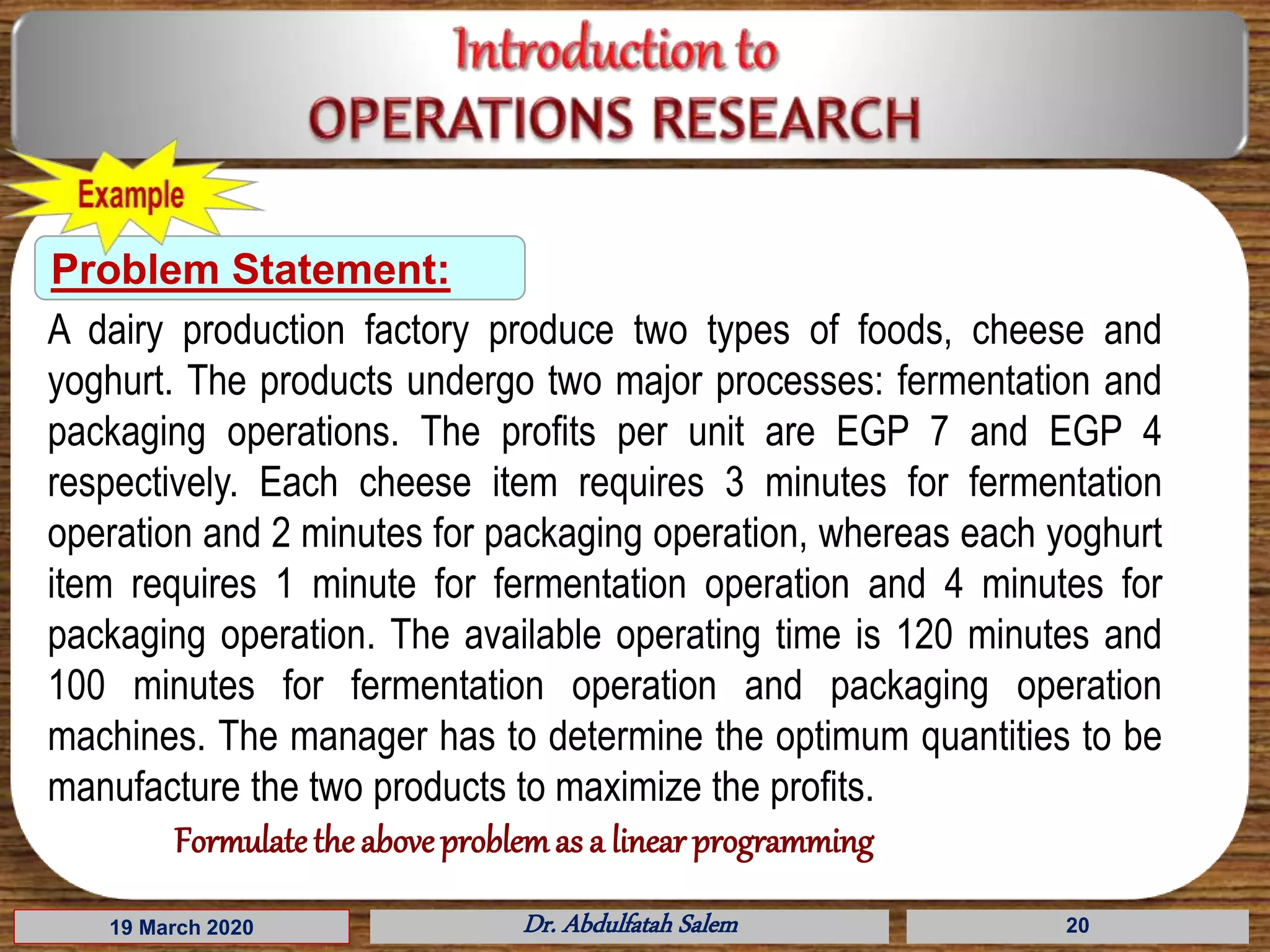 19 March 2020 Dr. Abdulfatah Salem 20
Problem Statement:
A dairy production factory produce two types of foods, cheese and
yoghurt. The products undergo two major processes: fermentation and
packaging operations. The profits per unit are EGP 7 and EGP 4
respectively. Each cheese item requires 3 minutes for fermentation
operation and 2 minutes for packaging operation, whereas each yoghurt
item requires 1 minute for fermentation operation and 4 minutes for
packaging operation. The available operating time is 120 minutes and
100 minutes for fermentation operation and packaging operation
machines. The manager has to determine the optimum quantities to be
manufacture the two products to maximize the profits.
Formulate the aboveproblemas a linear programming
 